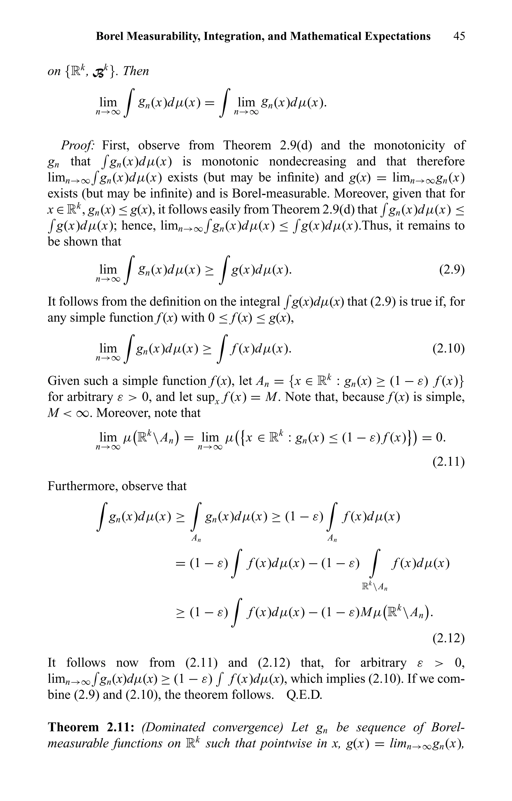 Borel Measurability, Integration, and Mathematical Expectations 45
on {Rk
, Bk
}. Then
lim
n→∞
gn(x)dµ(x) = lim
n→∞
gn(x)dµ(x).
Proof: First, observe from Theorem 2.9(d) and the monotonicity of
gn that gn(x)dµ(x) is monotonic nondecreasing and that therefore
limn→∞ gn(x)dµ(x) exists (but may be inﬁnite) and g(x) = limn→∞gn(x)
exists (but may be inﬁnite) and is Borel-measurable. Moreover, given that for
x ∈ Rk
, gn(x) ≤ g(x), it follows easily from Theorem 2.9(d) that gn(x)dµ(x) ≤
g(x)dµ(x); hence, limn→∞ gn(x)dµ(x) ≤ g(x)dµ(x).Thus, it remains to
be shown that
lim
n→∞
gn(x)dµ(x) ≥ g(x)dµ(x). (2.9)
It follows from the deﬁnition on the integral g(x)dµ(x) that (2.9) is true if, for
any simple function f (x) with 0 ≤ f (x) ≤ g(x),
lim
n→∞
gn(x)dµ(x) ≥ f (x)dµ(x). (2.10)
Given such a simple function f (x), let An = {x ∈ Rk
: gn(x) ≥ (1 − ε) f (x)}
for arbitrary ε > 0, and let supx f (x) = M. Note that, because f (x) is simple,
M < ∞. Moreover, note that
lim
n→∞
µ Rk
An = lim
n→∞
µ x ∈ Rk
: gn(x) ≤ (1 − ε) f (x) = 0.
(2.11)
Furthermore, observe that
gn(x)dµ(x) ≥
An
gn(x)dµ(x) ≥ (1 − ε)
An
f (x)dµ(x)
= (1 − ε) f (x)dµ(x) − (1 − ε)
Rk
An
f (x)dµ(x)
≥ (1 − ε) f (x)dµ(x) − (1 − ε)Mµ Rk
An .
(2.12)
It follows now from (2.11) and (2.12) that, for arbitrary ε > 0,
limn→∞ gn(x)dµ(x) ≥ (1 − ε) f (x)dµ(x), which implies (2.10). If we com-
bine (2.9) and (2.10), the theorem follows. Q.E.D.
Theorem 2.11: (Dominated convergence) Let gn be sequence of Borel-
measurable functions on Rk
such that pointwise in x, g(x) = limn→∞gn(x),
 