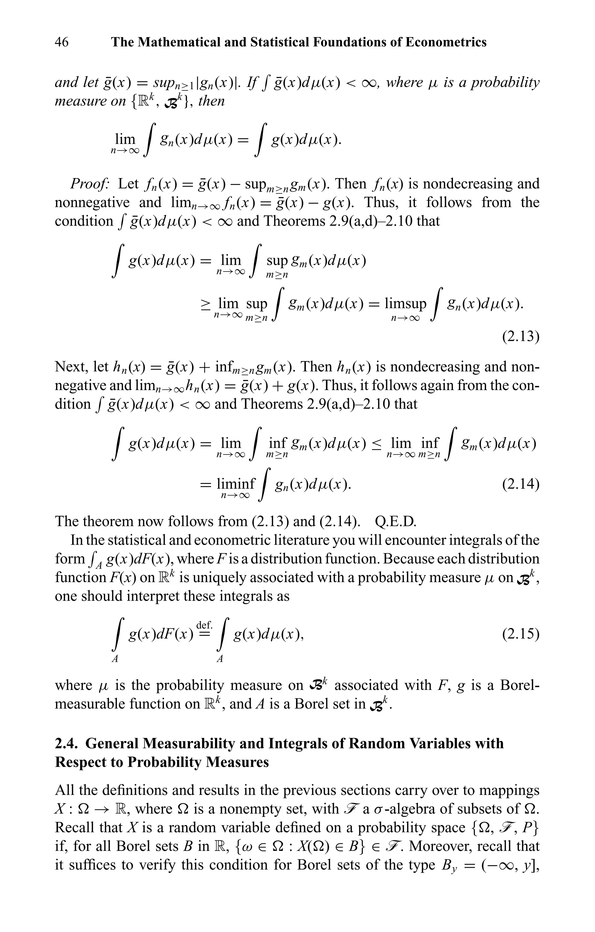 46 The Mathematical and Statistical Foundations of Econometrics
and let ¯g(x) = supn≥1|gn(x)|. If ¯g(x)dµ(x) < ∞, where µ is a probability
measure on {Rk
, Bk
}, then
lim
n→∞
gn(x)dµ(x) = g(x)dµ(x).
Proof: Let fn(x) = ¯g(x) − supm≥ngm(x). Then fn(x) is nondecreasing and
nonnegative and limn→∞ fn(x) = ¯g(x) − g(x). Thus, it follows from the
condition ¯g(x)dµ(x) < ∞ and Theorems 2.9(a,d)–2.10 that
g(x)dµ(x) = lim
n→∞
sup
m≥n
gm(x)dµ(x)
≥ lim
n→∞
sup
m≥n
gm(x)dµ(x) = limsup
n→∞
gn(x)dµ(x).
(2.13)
Next, let hn(x) = ¯g(x) + infm≥ngm(x). Then hn(x) is nondecreasing and non-
negative and limn→∞hn(x) = ¯g(x) + g(x). Thus, it follows again from the con-
dition ¯g(x)dµ(x) < ∞ and Theorems 2.9(a,d)–2.10 that
g(x)dµ(x) = lim
n→∞
inf
m≥n
gm(x)dµ(x) ≤ lim
n→∞
inf
m≥n
gm(x)dµ(x)
= liminf
n→∞
gn(x)dµ(x). (2.14)
The theorem now follows from (2.13) and (2.14). Q.E.D.
In the statistical and econometric literature you will encounter integrals of the
form A g(x)dF(x), where F is a distribution function. Because each distribution
function F(x) on Rk
is uniquely associated with a probability measure µ on Bk
,
one should interpret these integrals as
A
g(x)dF(x)
def.
=
A
g(x)dµ(x), (2.15)
where µ is the probability measure on Bk
associated with F, g is a Borel-
measurable function on Rk
, and A is a Borel set in Bk
.
2.4. General Measurability and Integrals of Random Variables with
Respect to Probability Measures
All the deﬁnitions and results in the previous sections carry over to mappings
X : → R, where is a nonempty set, with ö a σ-algebra of subsets of .
Recall that X is a random variable deﬁned on a probability space { , ö, P}
if, for all Borel sets B in R, {ω ∈ : X( ) ∈ B} ∈ ö. Moreover, recall that
it sufﬁces to verify this condition for Borel sets of the type By = (−∞, y],
 