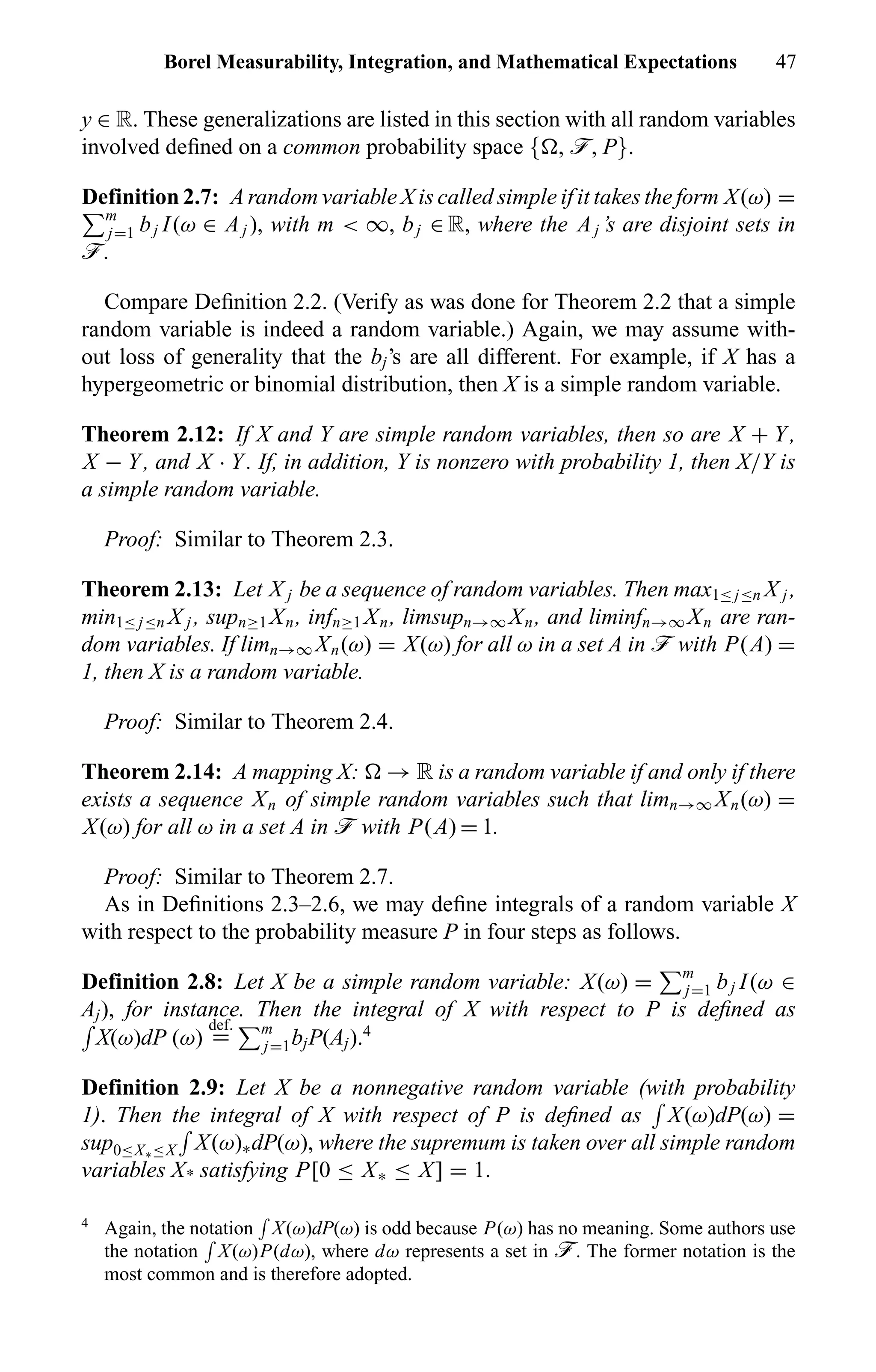 Borel Measurability, Integration, and Mathematical Expectations 47
y ∈ R. These generalizations are listed in this section with all random variables
involved deﬁned on a common probability space { , ö, P}.
Definition 2.7: A random variable X is called simple if it takes the form X(ω) =
m
j=1 bj I(ω ∈ Aj ), with m < ∞, bj ∈ R, where the Aj ’s are disjoint sets in
ö.
Compare Deﬁnition 2.2. (Verify as was done for Theorem 2.2 that a simple
random variable is indeed a random variable.) Again, we may assume with-
out loss of generality that the bj’s are all different. For example, if X has a
hypergeometric or binomial distribution, then X is a simple random variable.
Theorem 2.12: If X and Y are simple random variables, then so are X + Y,
X − Y, and X · Y. If, in addition, Y is nonzero with probability 1, then X/Y is
a simple random variable.
Proof: Similar to Theorem 2.3.
Theorem 2.13: Let X j be a sequence of random variables. Then max1≤ j≤n X j ,
min1≤ j≤n X j , supn≥1 Xn, infn≥1 Xn, limsupn→∞ Xn, and liminfn→∞ Xn are ran-
dom variables. If limn→∞ Xn(ω) = X(ω) for all ω in a set A in ö with P(A) =
1, then X is a random variable.
Proof: Similar to Theorem 2.4.
Theorem 2.14: A mapping X: → R is a random variable if and only if there
exists a sequence Xn of simple random variables such that limn→∞ Xn(ω) =
X(ω) for all ω in a set A in ö with P(A) = 1.
Proof: Similar to Theorem 2.7.
As in Deﬁnitions 2.3–2.6, we may deﬁne integrals of a random variable X
with respect to the probability measure P in four steps as follows.
Definition 2.8: Let X be a simple random variable: X(ω) = m
j=1 bj I(ω ∈
Aj), for instance. Then the integral of X with respect to P is deﬁned as
X(ω)dP (ω)
def.
= m
j=1bjP(Aj).4
Definition 2.9: Let X be a nonnegative random variable (with probability
1). Then the integral of X with respect of P is deﬁned as X(ω)dP(ω) =
sup0≤X∗≤X X(ω)∗dP(ω), where the supremum is taken over all simple random
variables X* satisfying P[0 ≤ X∗ ≤ X] = 1.
4
Again, the notation X(ω)dP(ω) is odd because P(ω) has no meaning. Some authors use
the notation X(ω)P(dω), where dω represents a set in ö. The former notation is the
most common and is therefore adopted.
 