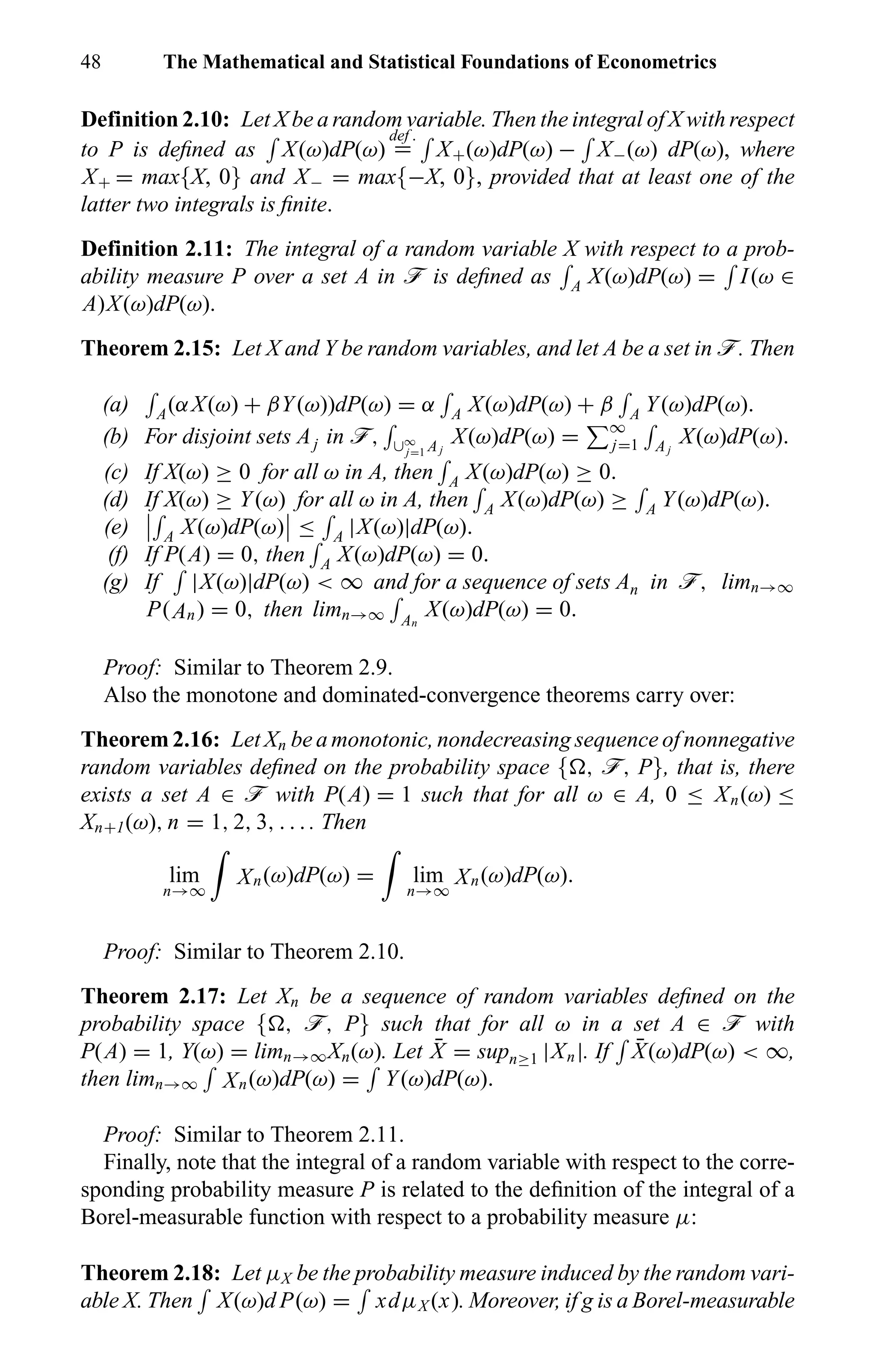 48 The Mathematical and Statistical Foundations of Econometrics
Definition 2.10: Let X be a random variable. Then the integral of X with respect
to P is deﬁned as X(ω)dP(ω)
def .
= X+(ω)dP(ω) − X−(ω) dP(ω), where
X+ = max{X, 0} and X− = max{−X, 0}, provided that at least one of the
latter two integrals is ﬁnite.
Definition 2.11: The integral of a random variable X with respect to a prob-
ability measure P over a set A in ö is deﬁned as A X(ω)dP(ω) = I(ω ∈
A)X(ω)dP(ω).
Theorem 2.15: Let X and Y be random variables, and let A be a set in ö. Then
(a) A(αX(ω) + βY(ω))dP(ω) = α A X(ω)dP(ω) + β A Y(ω)dP(ω).
(b) For disjoint sets Aj in ö, ∪∞
j=1 Aj
X(ω)dP(ω) = ∞
j=1 Aj
X(ω)dP(ω).
(c) If X(ω) ≥ 0 for all ω in A, then A X(ω)dP(ω) ≥ 0.
(d) If X(ω) ≥ Y(ω) for all ω in A, then A X(ω)dP(ω) ≥ A Y(ω)dP(ω).
(e) A X(ω)dP(ω) ≤ A |X(ω)|dP(ω).
(f) If P(A) = 0, then A X(ω)dP(ω) = 0.
(g) If |X(ω)|dP(ω) < ∞ and for a sequence of sets An in ö, limn→∞
P(An) = 0, then limn→∞ An
X(ω)dP(ω) = 0.
Proof: Similar to Theorem 2.9.
Also the monotone and dominated-convergence theorems carry over:
Theorem 2.16: Let Xn be a monotonic, nondecreasing sequence of nonnegative
random variables deﬁned on the probability space { , ö, P}, that is, there
exists a set A ∈ ö with P(A) = 1 such that for all ω ∈ A, 0 ≤ Xn(ω) ≤
Xn+1(ω), n = 1, 2, 3, . . . . Then
lim
n→∞
Xn(ω)dP(ω) = lim
n→∞
Xn(ω)dP(ω).
Proof: Similar to Theorem 2.10.
Theorem 2.17: Let Xn be a sequence of random variables deﬁned on the
probability space { , ö, P} such that for all ω in a set A ∈ ö with
P(A) = 1, Y(ω) = limn→∞Xn(ω). Let ¯X = supn≥1 |Xn|. If ¯X(ω)dP(ω) < ∞,
then limn→∞ Xn(ω)dP(ω) = Y(ω)dP(ω).
Proof: Similar to Theorem 2.11.
Finally, note that the integral of a random variable with respect to the corre-
sponding probability measure P is related to the deﬁnition of the integral of a
Borel-measurable function with respect to a probability measure µ:
Theorem 2.18: Let µX be the probability measure induced by the random vari-
able X. Then X(ω)d P(ω) = xdµX (x). Moreover, if g is a Borel-measurable
 