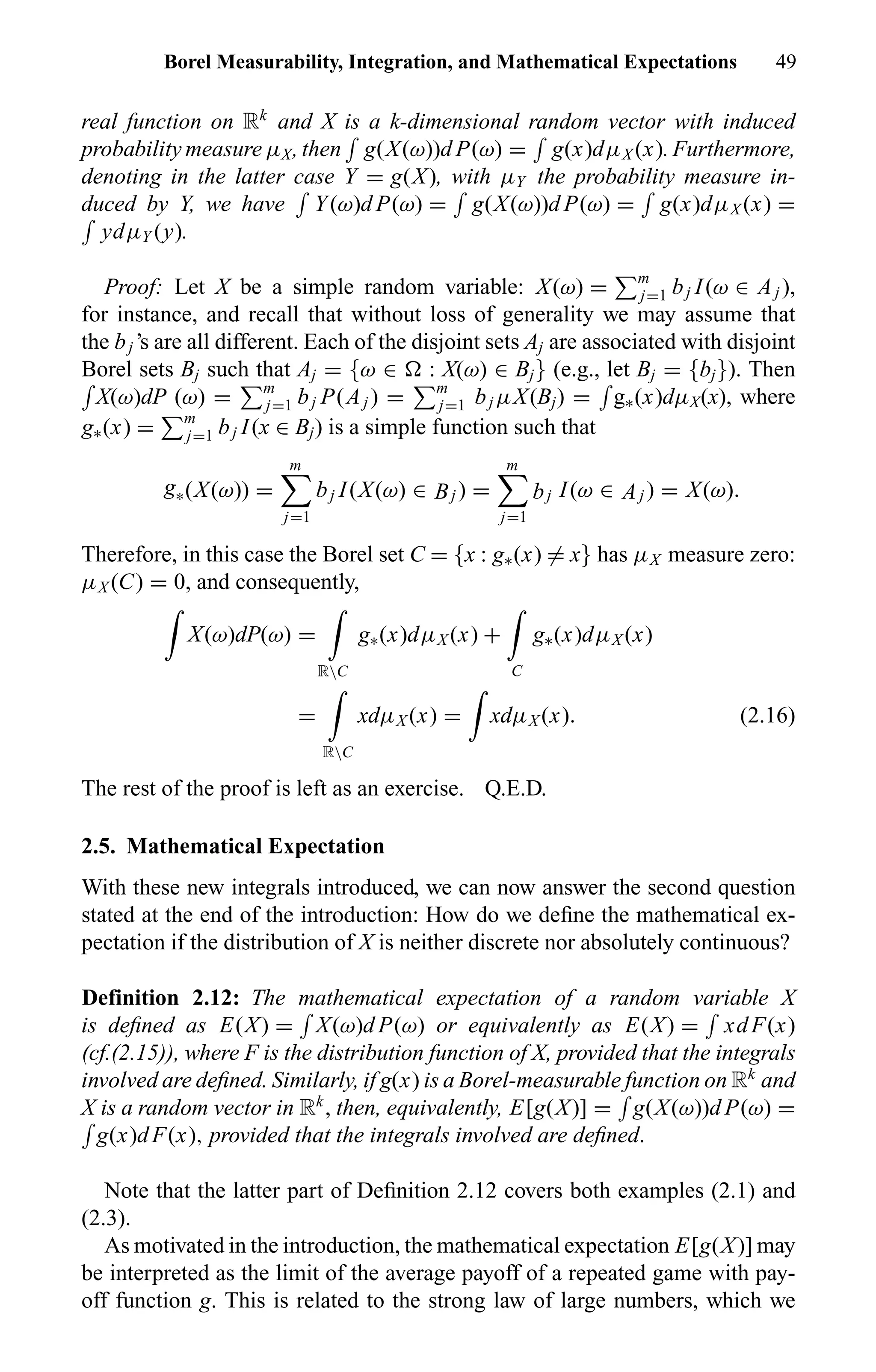 Borel Measurability, Integration, and Mathematical Expectations 49
real function on Rk
and X is a k-dimensional random vector with induced
probability measure µX, then g(X(ω))d P(ω) = g(x)dµX (x). Furthermore,
denoting in the latter case Y = g(X), with µY the probability measure in-
duced by Y, we have Y(ω)d P(ω) = g(X(ω))d P(ω) = g(x)dµX (x) =
ydµY (y).
Proof: Let X be a simple random variable: X(ω) = m
j=1 bj I(ω ∈ Aj ),
for instance, and recall that without loss of generality we may assume that
the bj ’s are all different. Each of the disjoint sets Aj are associated with disjoint
Borel sets Bj such that Aj = {ω ∈ : X(ω) ∈ Bj} (e.g., let Bj = {bj}). Then
X(ω)dP (ω) = m
j=1 bj P(Aj ) = m
j=1 bj µX(Bj) = g∗(x)dµX(x), where
g∗(x) = m
j=1 bj I(x ∈ Bj) is a simple function such that
g∗(X(ω)) =
m
j=1
bj I(X(ω) ∈ Bj ) =
m
j=1
bj I(ω ∈ Aj ) = X(ω).
Therefore, in this case the Borel set C = {x : g∗(x) = x} has µX measure zero:
µX (C) = 0, and consequently,
X(ω)dP(ω) =
RC
g∗(x)dµX (x) +
C
g∗(x)dµX (x)
=
RC
xdµX (x) = xdµX (x). (2.16)
The rest of the proof is left as an exercise. Q.E.D.
2.5. Mathematical Expectation
With these new integrals introduced, we can now answer the second question
stated at the end of the introduction: How do we deﬁne the mathematical ex-
pectation if the distribution of X is neither discrete nor absolutely continuous?
Definition 2.12: The mathematical expectation of a random variable X
is deﬁned as E(X) = X(ω)d P(ω) or equivalently as E(X) = xdF(x)
(cf.(2.15)), where F is the distribution function of X, provided that the integrals
involved are deﬁned. Similarly, if g(x) is a Borel-measurable function on Rk
and
X is a random vector in Rk
, then, equivalently, E[g(X)] = g(X(ω))d P(ω) =
g(x)dF(x), provided that the integrals involved are deﬁned.
Note that the latter part of Deﬁnition 2.12 covers both examples (2.1) and
(2.3).
As motivated in the introduction, the mathematical expectation E[g(X)] may
be interpreted as the limit of the average payoff of a repeated game with pay-
off function g. This is related to the strong law of large numbers, which we
 