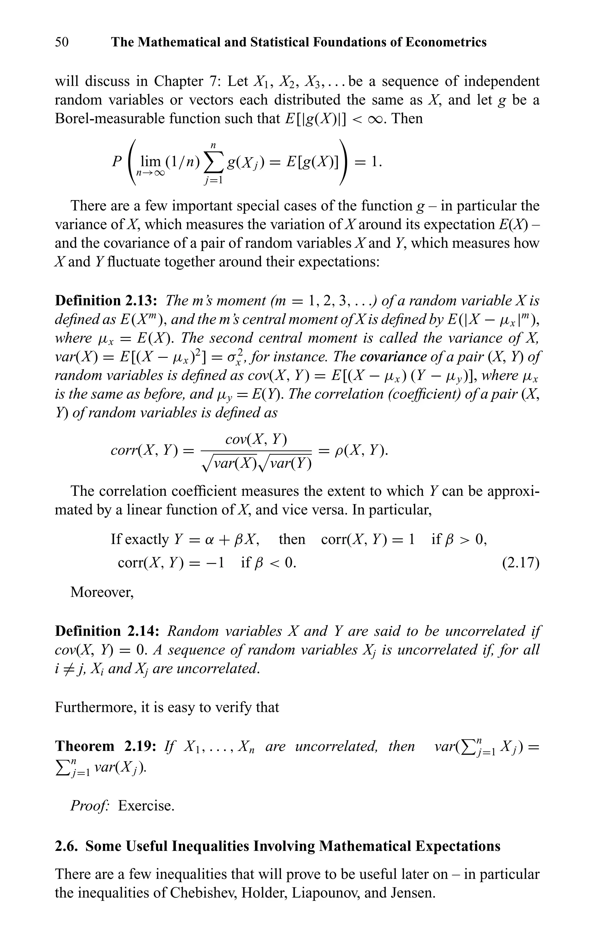 50 The Mathematical and Statistical Foundations of Econometrics
will discuss in Chapter 7: Let X1, X2, X3, . . . be a sequence of independent
random variables or vectors each distributed the same as X, and let g be a
Borel-measurable function such that E[|g(X)|] < ∞. Then
P lim
n→∞
(1/n)
n
j=1
g(X j ) = E[g(X)] = 1.
There are a few important special cases of the function g – in particular the
variance of X, which measures the variation of X around its expectation E(X) –
and the covariance of a pair of random variables X and Y, which measures how
X and Y ﬂuctuate together around their expectations:
Definition 2.13: The m’s moment (m = 1, 2, 3, . . .) of a random variable X is
deﬁned as E(Xm
), and the m’s central moment of X is deﬁned by E(|X − µx |m
),
where µx = E(X). The second central moment is called the variance of X,
var(X) = E[(X − µx )2
] = σ2
x , for instance. The covariance of a pair (X, Y) of
random variables is deﬁned as cov(X, Y) = E[(X − µx ) (Y − µy)], where µx
is the same as before, and µy = E(Y). The correlation (coefﬁcient) of a pair (X,
Y) of random variables is deﬁned as
corr(X, Y) =
cov(X, Y)
var(X) var(Y)
= ρ(X, Y).
The correlation coefﬁcient measures the extent to which Y can be approxi-
mated by a linear function of X, and vice versa. In particular,
If exactly Y = α + βX, then corr(X, Y) = 1 if β > 0,
corr(X, Y) = −1 if β < 0. (2.17)
Moreover,
Definition 2.14: Random variables X and Y are said to be uncorrelated if
cov(X, Y) = 0. A sequence of random variables Xj is uncorrelated if, for all
i = j, Xi and Xj are uncorrelated.
Furthermore, it is easy to verify that
Theorem 2.19: If X1, . . . , Xn are uncorrelated, then var( n
j=1 X j ) =
n
j=1 var(X j ).
Proof: Exercise.
2.6. Some Useful Inequalities Involving Mathematical Expectations
There are a few inequalities that will prove to be useful later on – in particular
the inequalities of Chebishev, Holder, Liapounov, and Jensen.
 