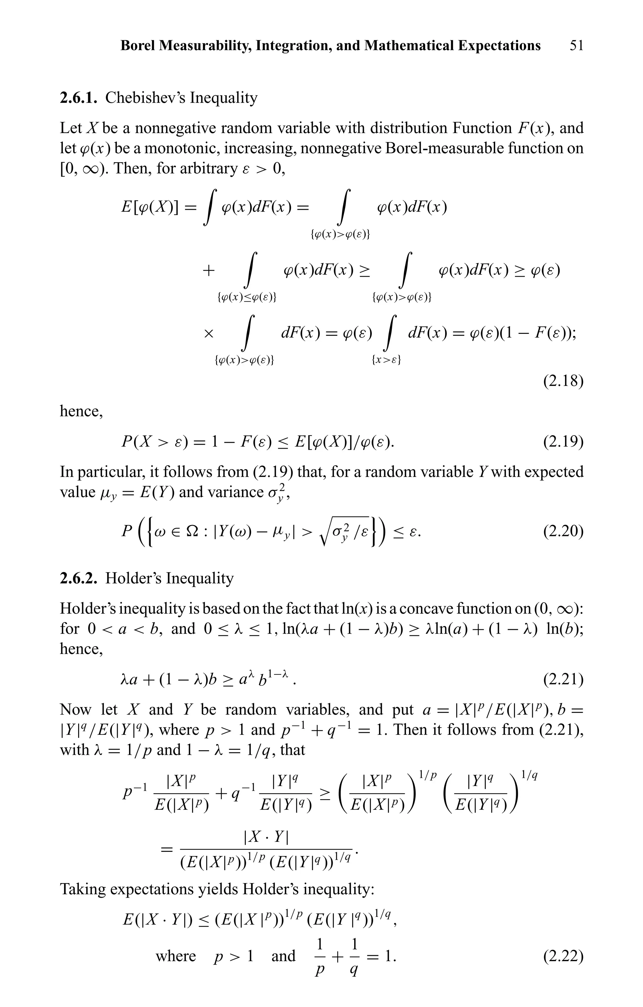 Borel Measurability, Integration, and Mathematical Expectations 51
2.6.1. Chebishev’s Inequality
Let X be a nonnegative random variable with distribution Function F(x), and
let ϕ(x) be a monotonic, increasing, nonnegative Borel-measurable function on
[0, ∞). Then, for arbitrary ε > 0,
E[ϕ(X)] = ϕ(x)dF(x) =
{ϕ(x)>ϕ(ε)}
ϕ(x)dF(x)
+
{ϕ(x)≤ϕ(ε)}
ϕ(x)dF(x) ≥
{ϕ(x)>ϕ(ε)}
ϕ(x)dF(x) ≥ ϕ(ε)
×
{ϕ(x)>ϕ(ε)}
dF(x) = ϕ(ε)
{x>ε}
dF(x) = ϕ(ε)(1 − F(ε));
(2.18)
hence,
P(X > ε) = 1 − F(ε) ≤ E[ϕ(X)]/ϕ(ε). (2.19)
In particular, it follows from (2.19) that, for a random variable Y with expected
value µy = E(Y) and variance σ2
y ,
P ω ∈ : |Y(ω) − µy| > σ2
y /ε ≤ ε. (2.20)
2.6.2. Holder’s Inequality
Holder’s inequality is based on the fact that ln(x) is a concave function on (0, ∞):
for 0 < a < b, and 0 ≤ λ ≤ 1, ln(λa + (1 − λ)b) ≥ λln(a) + (1 − λ) ln(b);
hence,
λa + (1 − λ)b ≥ aλ
b1−λ
. (2.21)
Now let X and Y be random variables, and put a = |X|p
/E(|X|p
), b =
|Y|q
/E(|Y|q
), where p > 1 and p−1
+ q−1
= 1. Then it follows from (2.21),
with λ = 1/p and 1 − λ = 1/q, that
p−1 |X|p
E(|X|p)
+ q−1 |Y|q
E(|Y|q)
≥
|X|p
E(|X|p)
1/p
|Y|q
E(|Y|q)
1/q
=
|X · Y|
(E(|X|p))1/p
(E(|Y|q))1/q
.
Taking expectations yields Holder’s inequality:
E(|X · Y|) ≤ (E(|X |p
))1/p
(E(|Y |q
))1/q
,
where p > 1 and
1
p
+
1
q
= 1. (2.22)
 