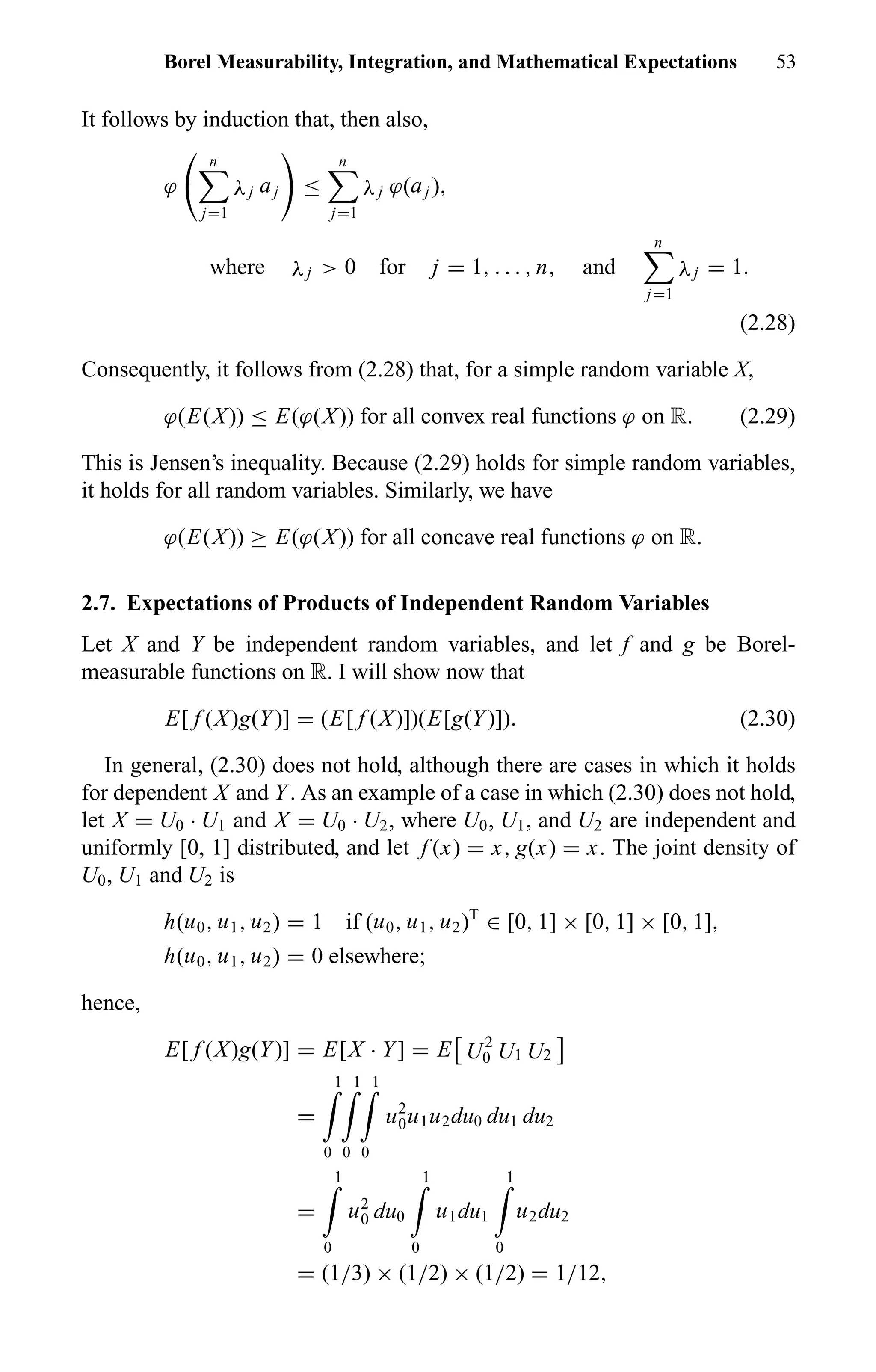 Borel Measurability, Integration, and Mathematical Expectations 53
It follows by induction that, then also,
ϕ
n
j=1
λj aj ≤
n
j=1
λj ϕ(aj ),
where λj > 0 for j = 1, . . . , n, and
n
j=1
λj = 1.
(2.28)
Consequently, it follows from (2.28) that, for a simple random variable X,
ϕ(E(X)) ≤ E(ϕ(X)) for all convex real functions ϕ on R. (2.29)
This is Jensen’s inequality. Because (2.29) holds for simple random variables,
it holds for all random variables. Similarly, we have
ϕ(E(X)) ≥ E(ϕ(X)) for all concave real functions ϕ on R.
2.7. Expectations of Products of Independent Random Variables
Let X and Y be independent random variables, and let f and g be Borel-
measurable functions on R. I will show now that
E[ f (X)g(Y)] = (E[ f (X)])(E[g(Y)]). (2.30)
In general, (2.30) does not hold, although there are cases in which it holds
for dependent X and Y. As an example of a case in which (2.30) does not hold,
let X = U0 · U1 and X = U0 · U2, where U0, U1, and U2 are independent and
uniformly [0, 1] distributed, and let f (x) = x, g(x) = x. The joint density of
U0, U1 and U2 is
h(u0, u1, u2) = 1 if (u0, u1, u2)T
∈ [0, 1] × [0, 1] × [0, 1],
h(u0, u1, u2) = 0 elsewhere;
hence,
E[ f (X)g(Y)] = E[X · Y] = E U2
0 U1 U2
=
1
0
1
0
1
0
u2
0u1u2du0 du1 du2
=
1
0
u2
0 du0
1
0
u1du1
1
0
u2du2
= (1/3) × (1/2) × (1/2) = 1/12,
 