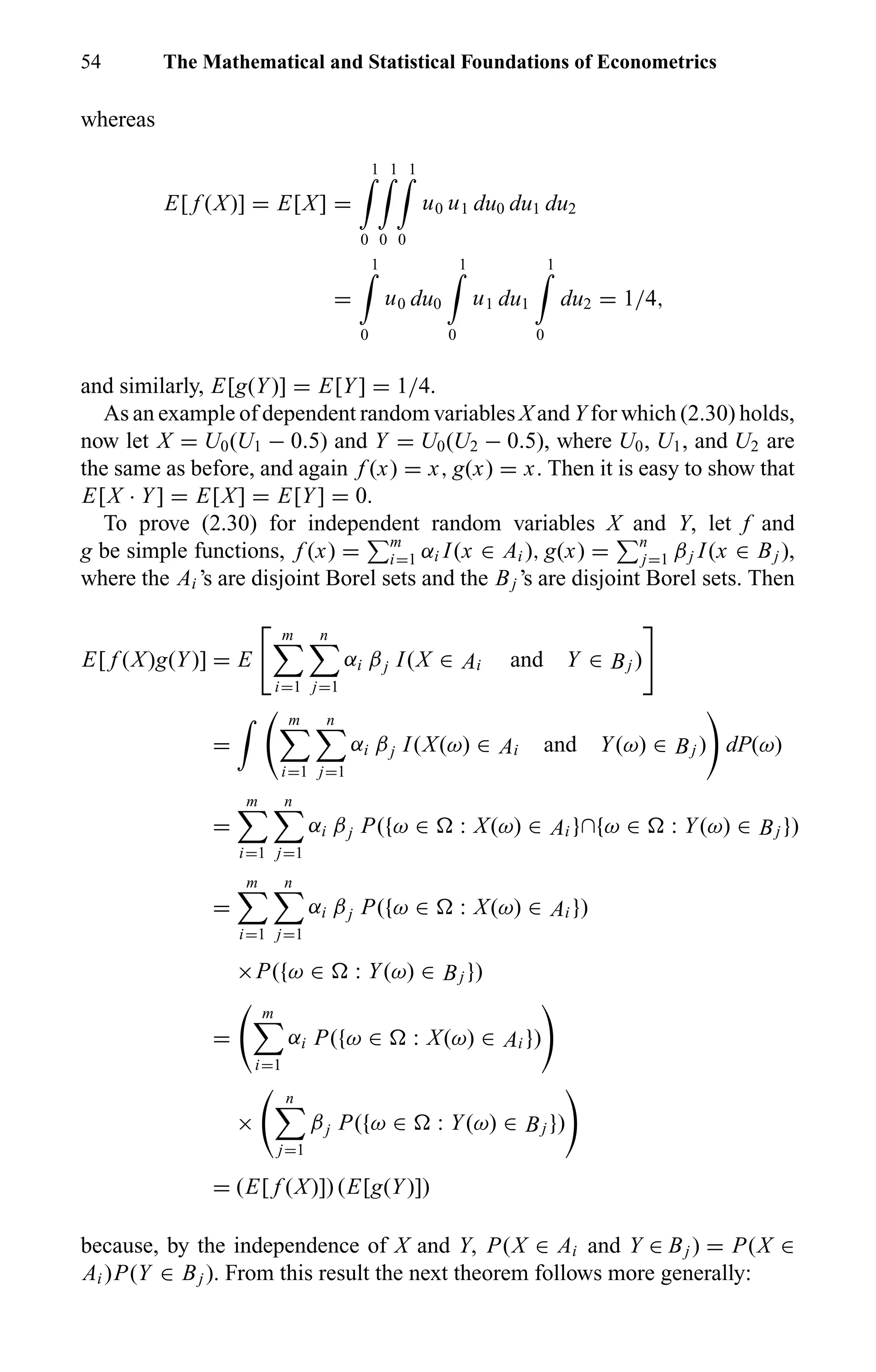 54 The Mathematical and Statistical Foundations of Econometrics
whereas
E[ f (X)] = E[X] =
1
0
1
0
1
0
u0 u1 du0 du1 du2
=
1
0
u0 du0
1
0
u1 du1
1
0
du2 = 1/4,
and similarly, E[g(Y)] = E[Y] = 1/4.
As an example of dependent random variables X and Y for which (2.30) holds,
now let X = U0(U1 − 0.5) and Y = U0(U2 − 0.5), where U0, U1, and U2 are
the same as before, and again f (x) = x, g(x) = x. Then it is easy to show that
E[X · Y] = E[X] = E[Y] = 0.
To prove (2.30) for independent random variables X and Y, let f and
g be simple functions, f (x) = m
i=1 αi I(x ∈ Ai ), g(x) = n
j=1 βj I(x ∈ Bj ),
where the Ai ’s are disjoint Borel sets and the Bj ’s are disjoint Borel sets. Then
E[ f (X)g(Y)] = E
m
i=1
n
j=1
αi βj I(X ∈ Ai and Y ∈ Bj )
=
m
i=1
n
j=1
αi βj I(X(ω) ∈ Ai and Y(ω) ∈ Bj ) dP(ω)
=
m
i=1
n
j=1
αi βj P({ω ∈ : X(ω) ∈ Ai }∩{ω ∈ : Y(ω) ∈ Bj })
=
m
i=1
n
j=1
αi βj P({ω ∈ : X(ω) ∈ Ai })
×P({ω ∈ : Y(ω) ∈ Bj })
=
m
i=1
αi P({ω ∈ : X(ω) ∈ Ai })
×
n
j=1
βj P({ω ∈ : Y(ω) ∈ Bj })
= (E[ f (X)]) (E[g(Y)])
because, by the independence of X and Y, P(X ∈ Ai and Y ∈ Bj ) = P(X ∈
Ai )P(Y ∈ Bj ). From this result the next theorem follows more generally:
 