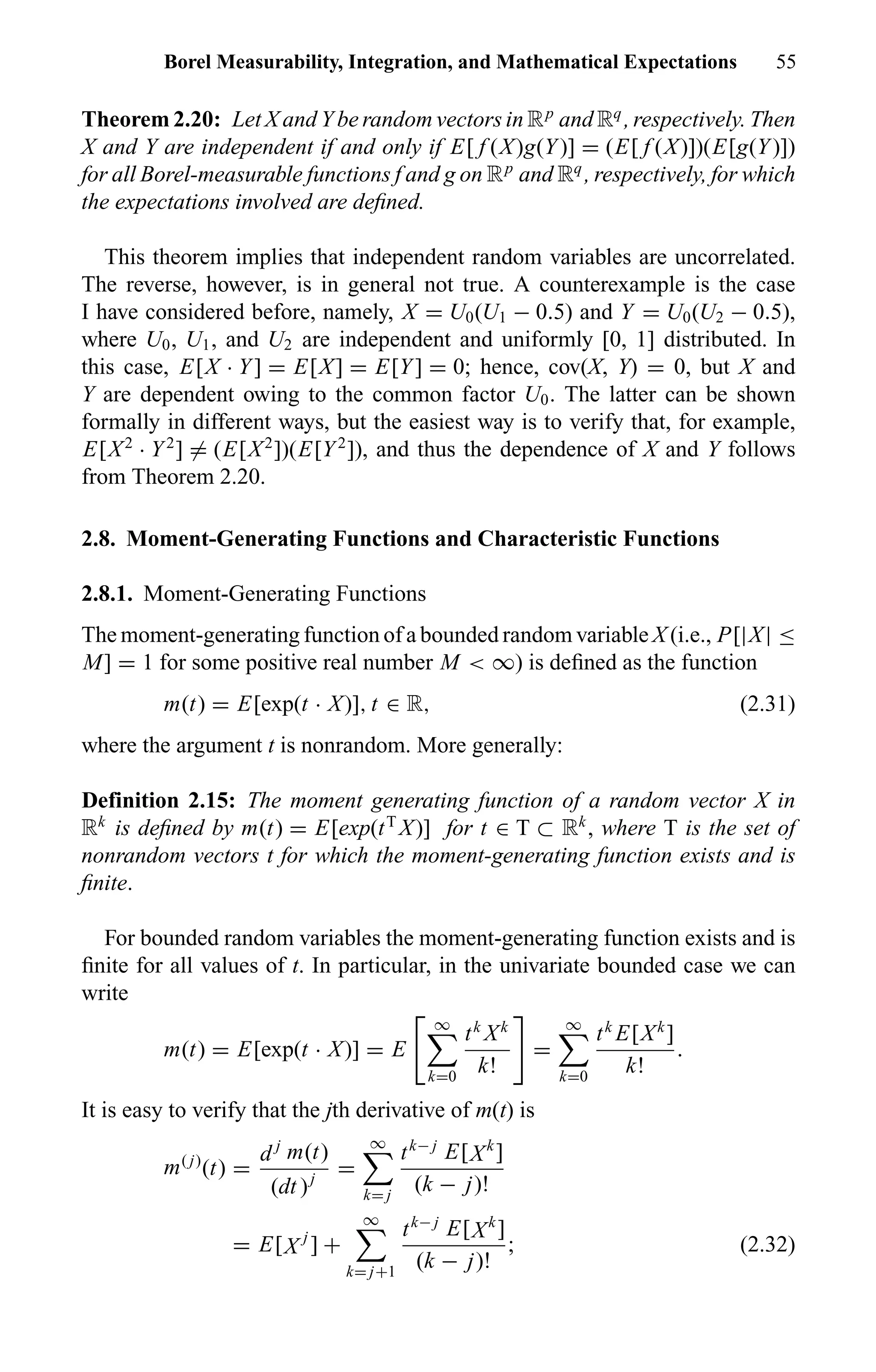 Borel Measurability, Integration, and Mathematical Expectations 55
Theorem 2.20: Let X and Y be random vectors in Rp
and Rq
, respectively. Then
X and Y are independent if and only if E[ f (X)g(Y)] = (E[ f (X)])(E[g(Y)])
for all Borel-measurable functions f and g on Rp
and Rq
, respectively, for which
the expectations involved are deﬁned.
This theorem implies that independent random variables are uncorrelated.
The reverse, however, is in general not true. A counterexample is the case
I have considered before, namely, X = U0(U1 − 0.5) and Y = U0(U2 − 0.5),
where U0, U1, and U2 are independent and uniformly [0, 1] distributed. In
this case, E[X · Y] = E[X] = E[Y] = 0; hence, cov(X, Y) = 0, but X and
Y are dependent owing to the common factor U0. The latter can be shown
formally in different ways, but the easiest way is to verify that, for example,
E[X2
· Y2
] = (E[X2
])(E[Y2
]), and thus the dependence of X and Y follows
from Theorem 2.20.
2.8. Moment-Generating Functions and Characteristic Functions
2.8.1. Moment-Generating Functions
The moment-generating function of a bounded random variable X (i.e., P[|X| ≤
M] = 1 for some positive real number M < ∞) is deﬁned as the function
m(t) = E[exp(t · X)], t ∈ R, (2.31)
where the argument t is nonrandom. More generally:
Definition 2.15: The moment generating function of a random vector X in
Rk
is deﬁned by m(t) = E[exp(tT
X)] for t ∈ T ⊂ Rk
, where T is the set of
nonrandom vectors t for which the moment-generating function exists and is
ﬁnite.
For bounded random variables the moment-generating function exists and is
ﬁnite for all values of t. In particular, in the univariate bounded case we can
write
m(t) = E[exp(t · X)] = E
∞
k=0
tk
Xk
k!
=
∞
k=0
tk
E[Xk
]
k!
.
It is easy to verify that the jth derivative of m(t) is
m( j)
(t) =
d j
m(t)
(dt )j
=
∞
k= j
tk− j
E[Xk
]
(k − j)!
= E[X j
] +
∞
k= j+1
tk− j
E[Xk
]
(k − j)!
; (2.32)
 
