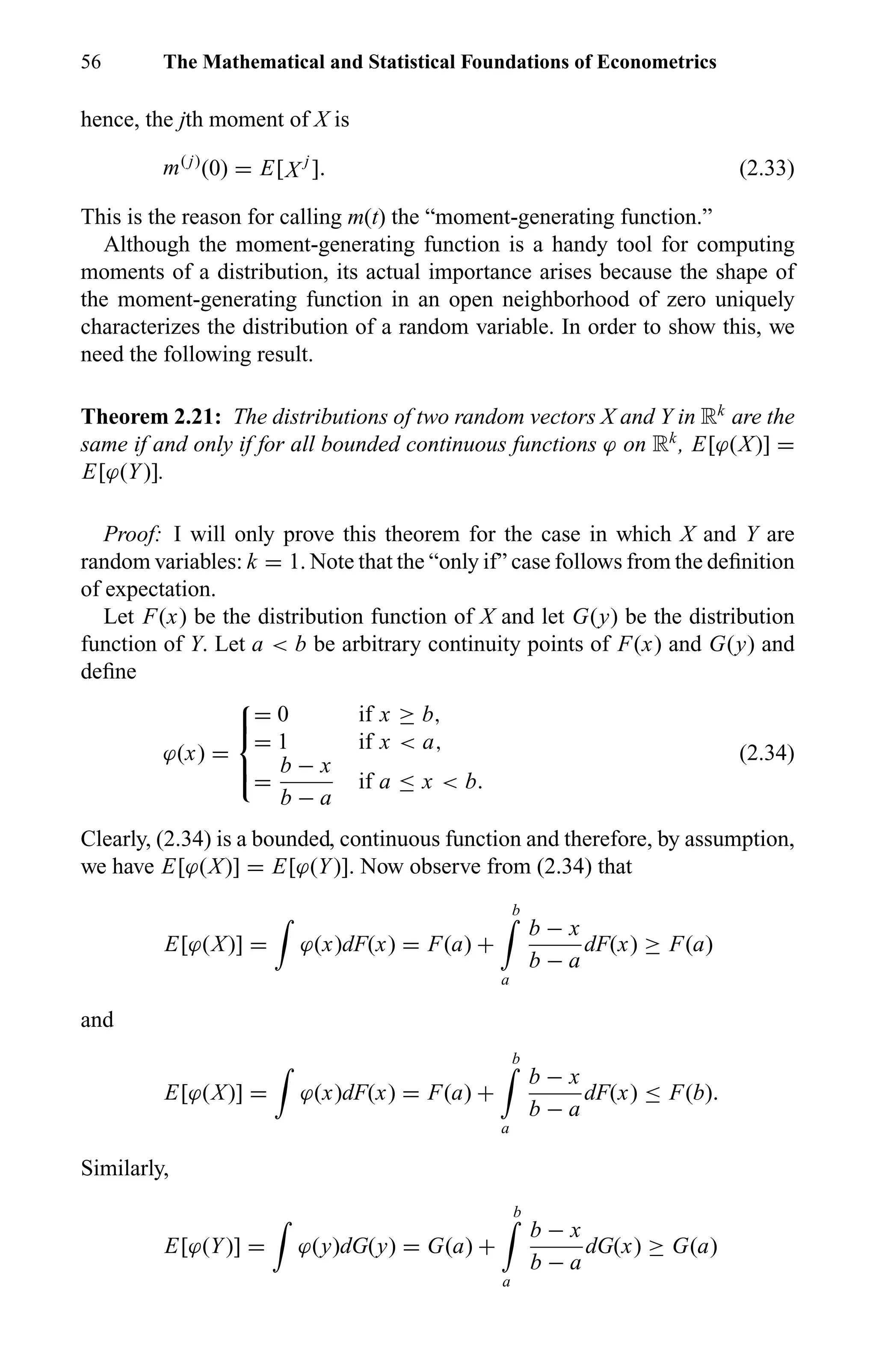 56 The Mathematical and Statistical Foundations of Econometrics
hence, the jth moment of X is
m( j)
(0) = E[X j
]. (2.33)
This is the reason for calling m(t) the “moment-generating function.”
Although the moment-generating function is a handy tool for computing
moments of a distribution, its actual importance arises because the shape of
the moment-generating function in an open neighborhood of zero uniquely
characterizes the distribution of a random variable. In order to show this, we
need the following result.
Theorem 2.21: The distributions of two random vectors X and Y in Rk
are the
same if and only if for all bounded continuous functions ϕ on Rk
, E[ϕ(X)] =
E[ϕ(Y)].
Proof: I will only prove this theorem for the case in which X and Y are
random variables: k = 1. Note that the “only if” case follows from the deﬁnition
of expectation.
Let F(x) be the distribution function of X and let G(y) be the distribution
function of Y. Let a < b be arbitrary continuity points of F(x) and G(y) and
deﬁne
ϕ(x) =



= 0 if x ≥ b,
= 1 if x < a,
=
b − x
b − a
if a ≤ x < b.
(2.34)
Clearly, (2.34) is a bounded, continuous function and therefore, by assumption,
we have E[ϕ(X)] = E[ϕ(Y)]. Now observe from (2.34) that
E[ϕ(X)] = ϕ(x)dF(x) = F(a) +
b
a
b − x
b − a
dF(x) ≥ F(a)
and
E[ϕ(X)] = ϕ(x)dF(x) = F(a) +
b
a
b − x
b − a
dF(x) ≤ F(b).
Similarly,
E[ϕ(Y)] = ϕ(y)dG(y) = G(a) +
b
a
b − x
b − a
dG(x) ≥ G(a)
 