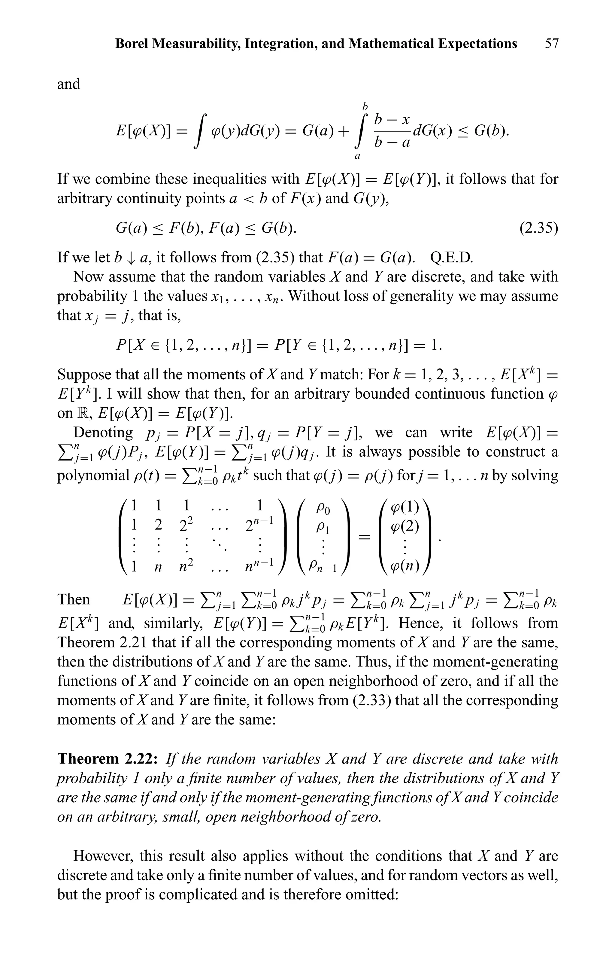 Borel Measurability, Integration, and Mathematical Expectations 57
and
E[ϕ(X)] = ϕ(y)dG(y) = G(a) +
b
a
b − x
b − a
dG(x) ≤ G(b).
If we combine these inequalities with E[ϕ(X)] = E[ϕ(Y)], it follows that for
arbitrary continuity points a < b of F(x) and G(y),
G(a) ≤ F(b), F(a) ≤ G(b). (2.35)
If we let b ↓ a, it follows from (2.35) that F(a) = G(a). Q.E.D.
Now assume that the random variables X and Y are discrete, and take with
probability 1 the values x1, . . . , xn. Without loss of generality we may assume
that xj = j, that is,
P[X ∈ {1, 2, . . . , n}] = P[Y ∈ {1, 2, . . . , n}] = 1.
Suppose that all the moments of X and Y match: For k = 1, 2, 3, . . . , E[Xk
] =
E[Yk
]. I will show that then, for an arbitrary bounded continuous function ϕ
on R, E[ϕ(X)] = E[ϕ(Y)].
Denoting pj = P[X = j], qj = P[Y = j], we can write E[ϕ(X)] =
n
j=1 ϕ( j)Pj , E[ϕ(Y)] = n
j=1 ϕ( j)qj . It is always possible to construct a
polynomial ρ(t) = n−1
k=0 ρktk
such that ϕ( j) = ρ( j) for j = 1, . . . n by solving




1 1 1 . . . 1
1 2 22
. . . 2n−1
...
...
...
...
...
1 n n2
. . . nn−1








ρ0
ρ1
...
ρn−1



 =




ϕ(1)
ϕ(2)
...
ϕ(n)



 .
Then E[ϕ(X)] = n
j=1
n−1
k=0 ρk jk
pj = n−1
k=0 ρk
n
j=1 jk
pj = n−1
k=0 ρk
E[Xk
] and, similarly, E[ϕ(Y)] = n−1
k=0 ρk E[Yk
]. Hence, it follows from
Theorem 2.21 that if all the corresponding moments of X and Y are the same,
then the distributions of X and Y are the same. Thus, if the moment-generating
functions of X and Y coincide on an open neighborhood of zero, and if all the
moments of X and Y are ﬁnite, it follows from (2.33) that all the corresponding
moments of X and Y are the same:
Theorem 2.22: If the random variables X and Y are discrete and take with
probability 1 only a ﬁnite number of values, then the distributions of X and Y
are the same if and only if the moment-generating functions of X and Y coincide
on an arbitrary, small, open neighborhood of zero.
However, this result also applies without the conditions that X and Y are
discrete and take only a ﬁnite number of values, and for random vectors as well,
but the proof is complicated and is therefore omitted:
 
