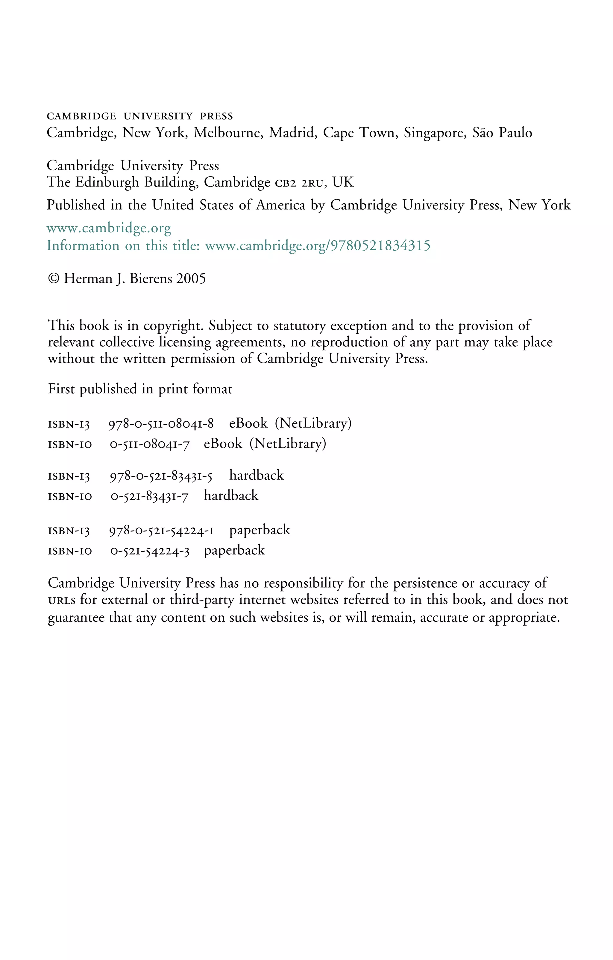   
Cambridge, New York, Melbourne, Madrid, Cape Town, Singapore, São Paulo
Cambridge University Press
The Edinburgh Building, Cambridge  , UK
First published in print format
- ----
- ----
- ----
© Herman J. Bierens 2005
Information on this title: www.cambridge.org/9780521834315
This book is in copyright. Subject to statutory exception and to the provision of
relevant collective licensing agreements, no reproduction of any part may take place
without the written permission of Cambridge University Press.
- ---
- ---
- ---
Cambridge University Press has no responsibility for the persistence or accuracy of
s for external or third-party internet websites referred to in this book, and does not
guarantee that any content on such websites is, or will remain, accurate or appropriate.
Published in the United States of America by Cambridge University Press, New York
www.cambridge.org
hardback
paperback
paperback
eBook (NetLibrary)
eBook (NetLibrary)
hardback
 
