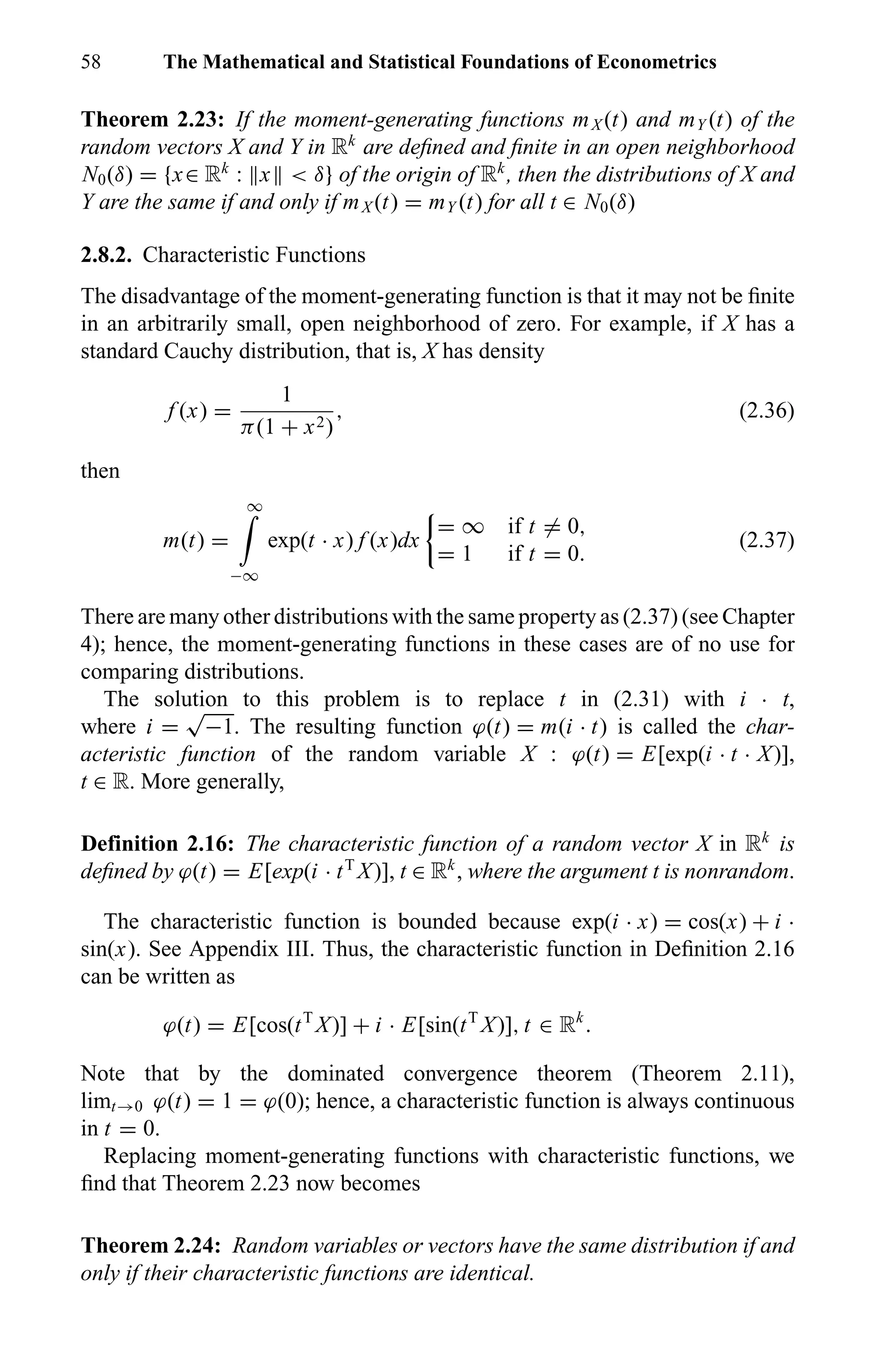 58 The Mathematical and Statistical Foundations of Econometrics
Theorem 2.23: If the moment-generating functions mX (t) and mY (t) of the
random vectors X and Y in Rk
are deﬁned and ﬁnite in an open neighborhood
N0(δ) = {x∈ Rk
: x < δ} of the origin of Rk
, then the distributions of X and
Y are the same if and only if mX (t) = mY (t) for all t ∈ N0(δ)
2.8.2. Characteristic Functions
The disadvantage of the moment-generating function is that it may not be ﬁnite
in an arbitrarily small, open neighborhood of zero. For example, if X has a
standard Cauchy distribution, that is, X has density
f (x) =
1
π(1 + x2)
, (2.36)
then
m(t) =
∞
−∞
exp(t · x) f (x)dx
= ∞ if t = 0,
= 1 if t = 0.
(2.37)
There are many other distributions with the same property as (2.37) (see Chapter
4); hence, the moment-generating functions in these cases are of no use for
comparing distributions.
The solution to this problem is to replace t in (2.31) with i · t,
where i =
√
−1. The resulting function ϕ(t) = m(i · t) is called the char-
acteristic function of the random variable X : ϕ(t) = E[exp(i · t · X)],
t ∈ R. More generally,
Definition 2.16: The characteristic function of a random vector X in Rk
is
deﬁned by ϕ(t) = E[exp(i · tT
X)], t ∈ Rk
, where the argument t is nonrandom.
The characteristic function is bounded because exp(i · x) = cos(x) + i ·
sin(x). See Appendix III. Thus, the characteristic function in Deﬁnition 2.16
can be written as
ϕ(t) = E[cos(tT
X)] + i · E[sin(tT
X)], t ∈ Rk
.
Note that by the dominated convergence theorem (Theorem 2.11),
limt→0 ϕ(t) = 1 = ϕ(0); hence, a characteristic function is always continuous
in t = 0.
Replacing moment-generating functions with characteristic functions, we
ﬁnd that Theorem 2.23 now becomes
Theorem 2.24: Random variables or vectors have the same distribution if and
only if their characteristic functions are identical.
 