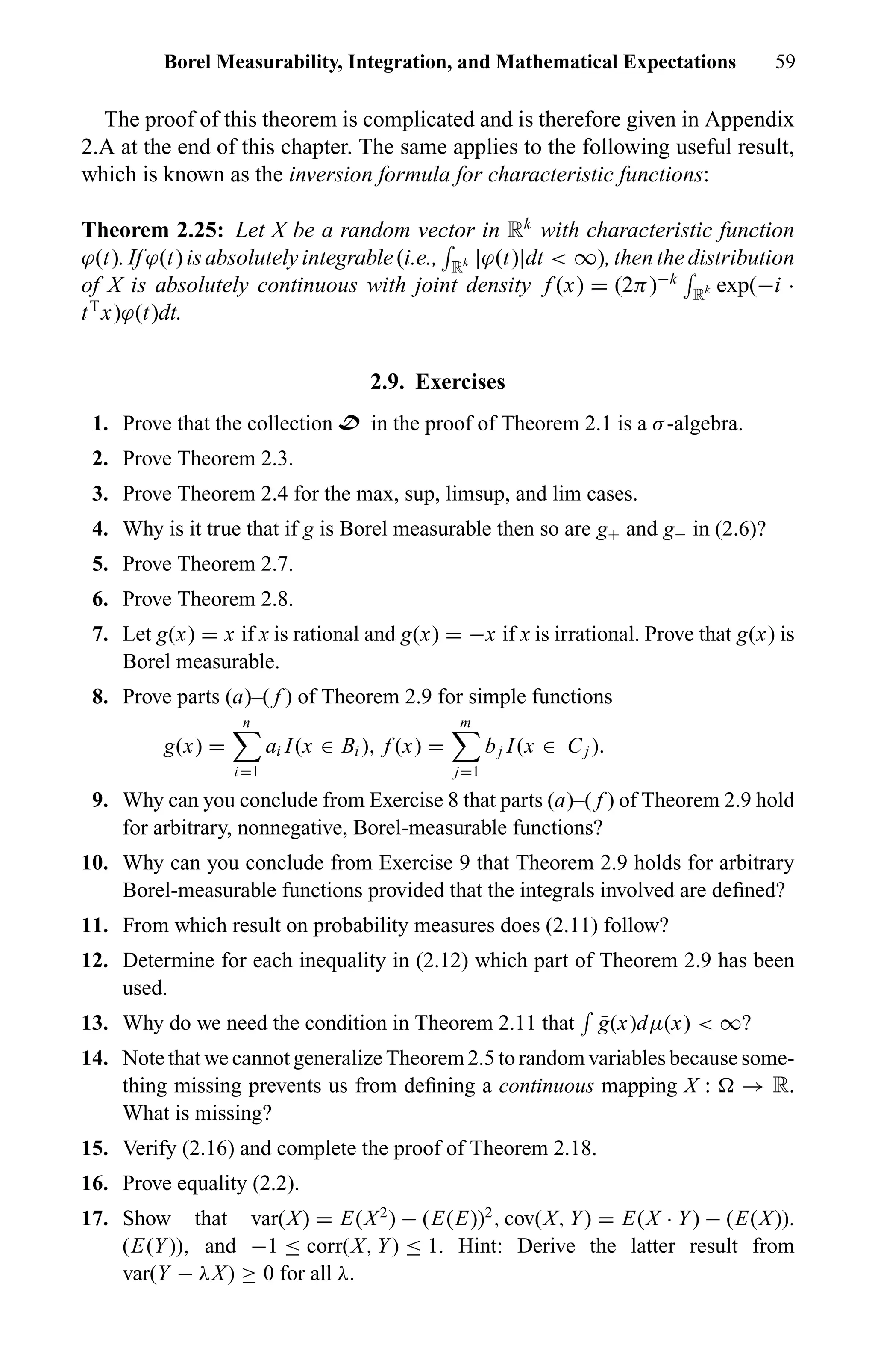 Borel Measurability, Integration, and Mathematical Expectations 59
The proof of this theorem is complicated and is therefore given in Appendix
2.A at the end of this chapter. The same applies to the following useful result,
which is known as the inversion formula for characteristic functions:
Theorem 2.25: Let X be a random vector in Rk
with characteristic function
ϕ(t).Ifϕ(t)isabsolutelyintegrable(i.e., Rk |ϕ(t)|dt < ∞),thenthedistribution
of X is absolutely continuous with joint density f (x) = (2π)−k
Rk exp(−i ·
tT
x)ϕ(t)dt.
2.9. Exercises
1. Prove that the collection D in the proof of Theorem 2.1 is a σ-algebra.
2. Prove Theorem 2.3.
3. Prove Theorem 2.4 for the max, sup, limsup, and lim cases.
4. Why is it true that if g is Borel measurable then so are g+ and g− in (2.6)?
5. Prove Theorem 2.7.
6. Prove Theorem 2.8.
7. Let g(x) = x if x is rational and g(x) = −x if x is irrational. Prove that g(x) is
Borel measurable.
8. Prove parts (a)–( f ) of Theorem 2.9 for simple functions
g(x) =
n
i=1
ai I(x ∈ Bi ), f (x) =
m
j=1
bj I(x ∈ Cj ).
9. Why can you conclude from Exercise 8 that parts (a)–( f ) of Theorem 2.9 hold
for arbitrary, nonnegative, Borel-measurable functions?
10. Why can you conclude from Exercise 9 that Theorem 2.9 holds for arbitrary
Borel-measurable functions provided that the integrals involved are deﬁned?
11. From which result on probability measures does (2.11) follow?
12. Determine for each inequality in (2.12) which part of Theorem 2.9 has been
used.
13. Why do we need the condition in Theorem 2.11 that ¯g(x)dµ(x) < ∞?
14. Note that we cannot generalize Theorem 2.5 to random variables because some-
thing missing prevents us from deﬁning a continuous mapping X : → R.
What is missing?
15. Verify (2.16) and complete the proof of Theorem 2.18.
16. Prove equality (2.2).
17. Show that var(X) = E(X2
) − (E(E))2
, cov(X, Y) = E(X · Y) − (E(X)).
(E(Y)), and −1 ≤ corr(X, Y) ≤ 1. Hint: Derive the latter result from
var(Y − λX) ≥ 0 for all λ.
 