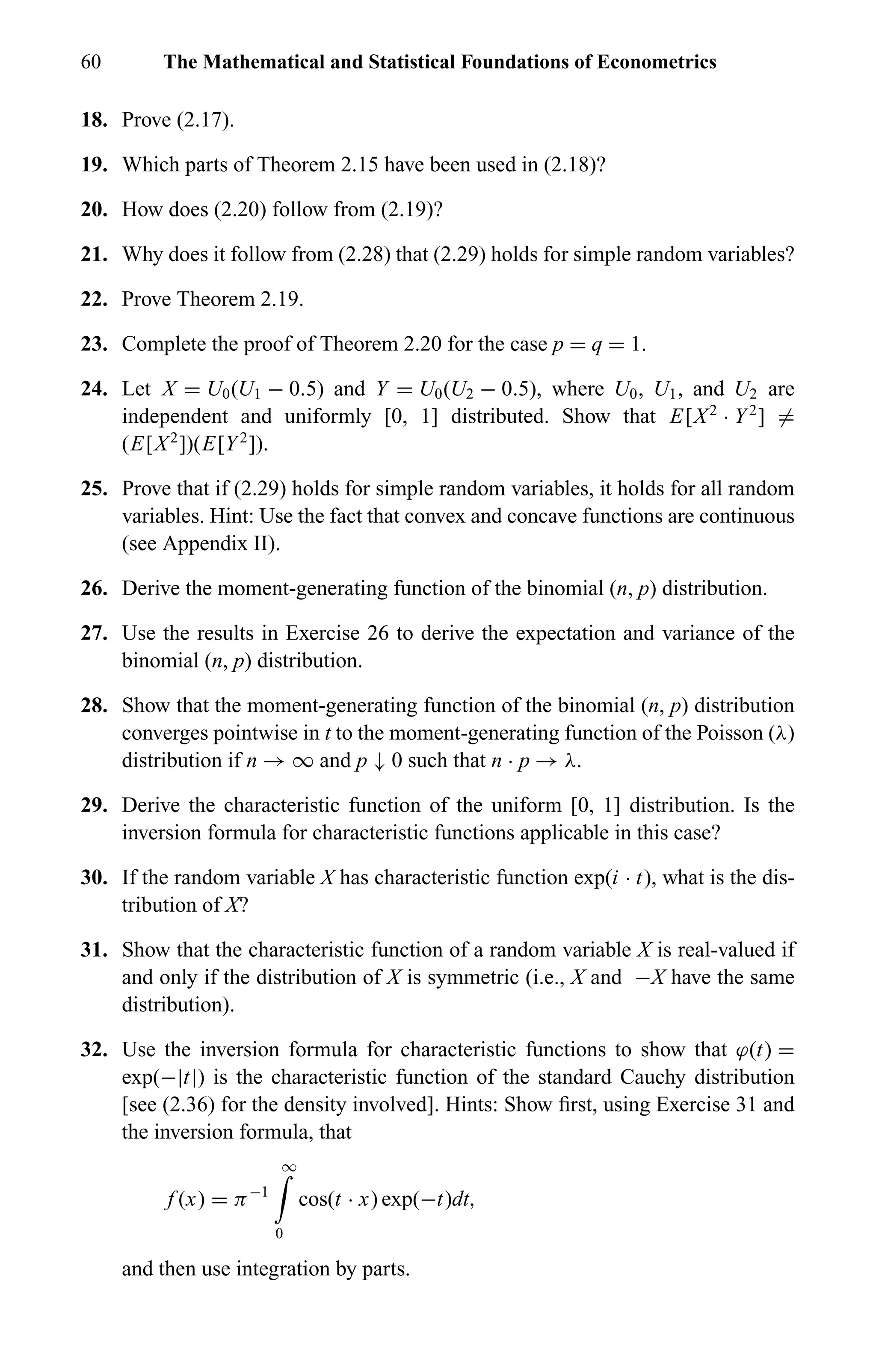 60 The Mathematical and Statistical Foundations of Econometrics
18. Prove (2.17).
19. Which parts of Theorem 2.15 have been used in (2.18)?
20. How does (2.20) follow from (2.19)?
21. Why does it follow from (2.28) that (2.29) holds for simple random variables?
22. Prove Theorem 2.19.
23. Complete the proof of Theorem 2.20 for the case p = q = 1.
24. Let X = U0(U1 − 0.5) and Y = U0(U2 − 0.5), where U0, U1, and U2 are
independent and uniformly [0, 1] distributed. Show that E[X2
· Y2
] =
(E[X2
])(E[Y2
]).
25. Prove that if (2.29) holds for simple random variables, it holds for all random
variables. Hint: Use the fact that convex and concave functions are continuous
(see Appendix II).
26. Derive the moment-generating function of the binomial (n, p) distribution.
27. Use the results in Exercise 26 to derive the expectation and variance of the
binomial (n, p) distribution.
28. Show that the moment-generating function of the binomial (n, p) distribution
converges pointwise in t to the moment-generating function of the Poisson (λ)
distribution if n → ∞ and p ↓ 0 such that n · p → λ.
29. Derive the characteristic function of the uniform [0, 1] distribution. Is the
inversion formula for characteristic functions applicable in this case?
30. If the random variable X has characteristic function exp(i · t), what is the dis-
tribution of X?
31. Show that the characteristic function of a random variable X is real-valued if
and only if the distribution of X is symmetric (i.e., X and −X have the same
distribution).
32. Use the inversion formula for characteristic functions to show that ϕ(t) =
exp(−|t|) is the characteristic function of the standard Cauchy distribution
[see (2.36) for the density involved]. Hints: Show ﬁrst, using Exercise 31 and
the inversion formula, that
f (x) = π−1
∞
0
cos(t · x) exp(−t)dt,
and then use integration by parts.
 