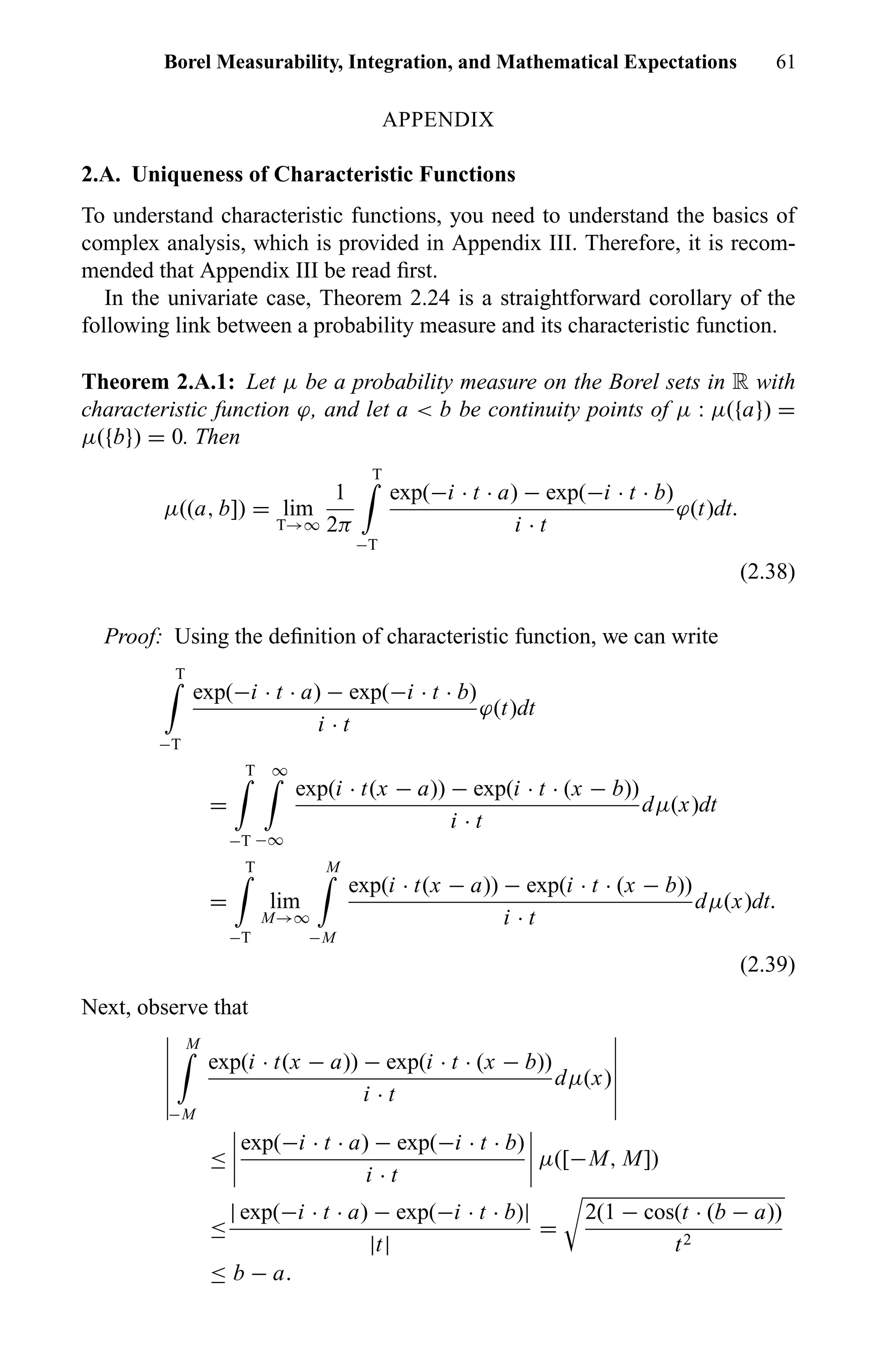 Borel Measurability, Integration, and Mathematical Expectations 61
APPENDIX
2.A. Uniqueness of Characteristic Functions
To understand characteristic functions, you need to understand the basics of
complex analysis, which is provided in Appendix III. Therefore, it is recom-
mended that Appendix III be read ﬁrst.
In the univariate case, Theorem 2.24 is a straightforward corollary of the
following link between a probability measure and its characteristic function.
Theorem 2.A.1: Let µ be a probability measure on the Borel sets in R with
characteristic function ϕ, and let a < b be continuity points of µ : µ({a}) =
µ({b}) = 0. Then
µ((a, b]) = lim
T→∞
1
2π
T
−T
exp(−i · t · a) − exp(−i · t · b)
i · t
ϕ(t)dt.
(2.38)
Proof: Using the deﬁnition of characteristic function, we can write
T
−T
exp(−i · t · a) − exp(−i · t · b)
i · t
ϕ(t)dt
=
T
−T
∞
−∞
exp(i · t(x − a)) − exp(i · t · (x − b))
i · t
dµ(x)dt
=
T
−T
lim
M→∞
M
−M
exp(i · t(x − a)) − exp(i · t · (x − b))
i · t
dµ(x)dt.
(2.39)
Next, observe that
M
−M
exp(i · t(x − a)) − exp(i · t · (x − b))
i · t
dµ(x)
≤
exp(−i · t · a) − exp(−i · t · b)
i · t
µ([−M, M])
≤
| exp(−i · t · a) − exp(−i · t · b)|
|t|
=
2(1 − cos(t · (b − a))
t2
≤ b − a.
 