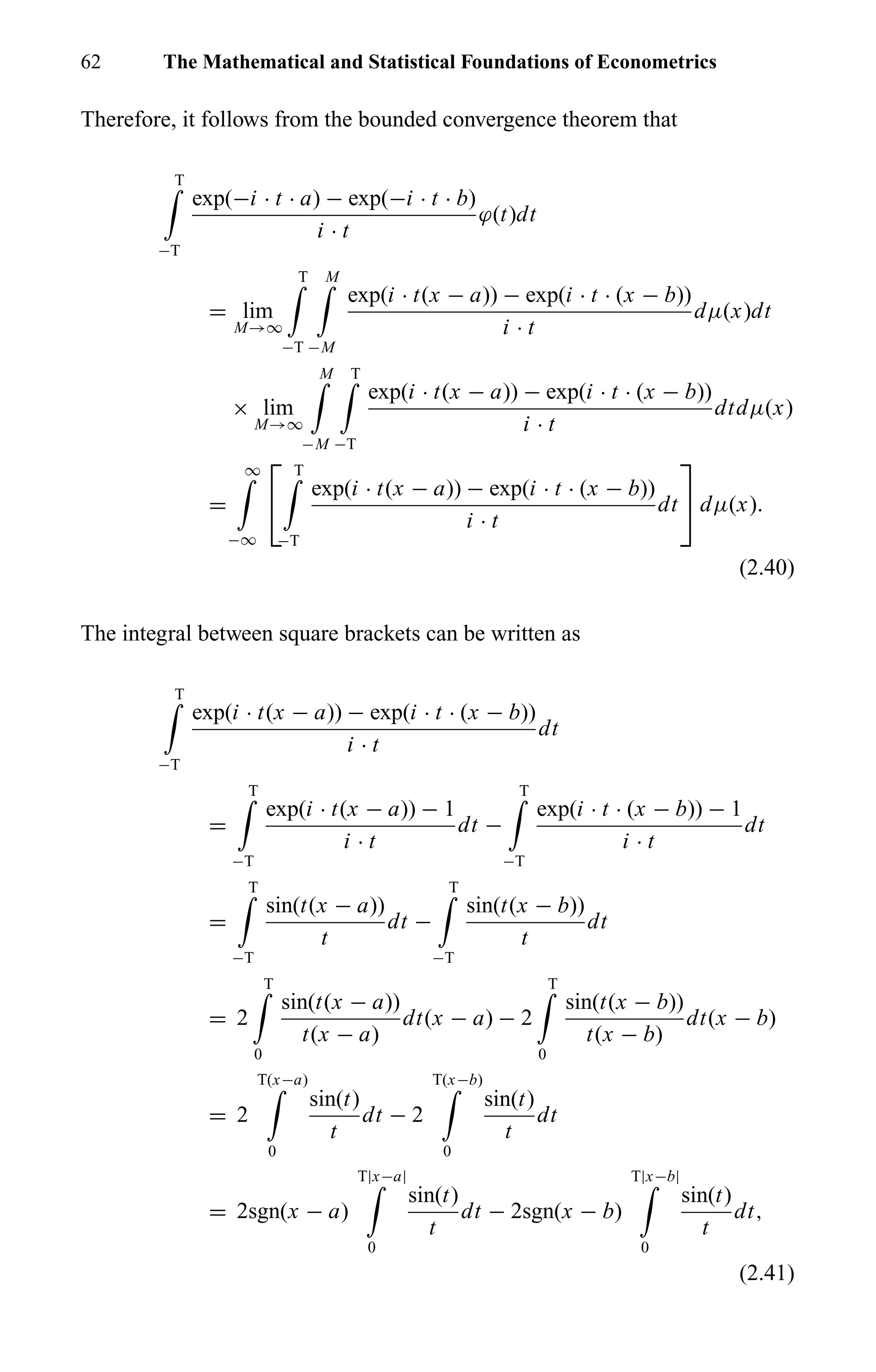 62 The Mathematical and Statistical Foundations of Econometrics
Therefore, it follows from the bounded convergence theorem that
T
−T
exp(−i · t · a) − exp(−i · t · b)
i · t
ϕ(t)dt
= lim
M→∞
T
−T
M
−M
exp(i · t(x − a)) − exp(i · t · (x − b))
i · t
dµ(x)dt
× lim
M→∞
M
−M
T
−T
exp(i · t(x − a)) − exp(i · t · (x − b))
i · t
dtdµ(x)
=
∞
−∞


T
−T
exp(i · t(x − a)) − exp(i · t · (x − b))
i · t
dt

 dµ(x).
(2.40)
The integral between square brackets can be written as
T
−T
exp(i · t(x − a)) − exp(i · t · (x − b))
i · t
dt
=
T
−T
exp(i · t(x − a)) − 1
i · t
dt −
T
−T
exp(i · t · (x − b)) − 1
i · t
dt
=
T
−T
sin(t(x − a))
t
dt −
T
−T
sin(t(x − b))
t
dt
= 2
T
0
sin(t(x − a))
t(x − a)
dt(x − a) − 2
T
0
sin(t(x − b))
t(x − b)
dt(x − b)
= 2
T(x−a)
0
sin(t)
t
dt − 2
T(x−b)
0
sin(t)
t
dt
= 2sgn(x − a)
T|x−a|
0
sin(t)
t
dt − 2sgn(x − b)
T|x−b|
0
sin(t)
t
dt,
(2.41)
 