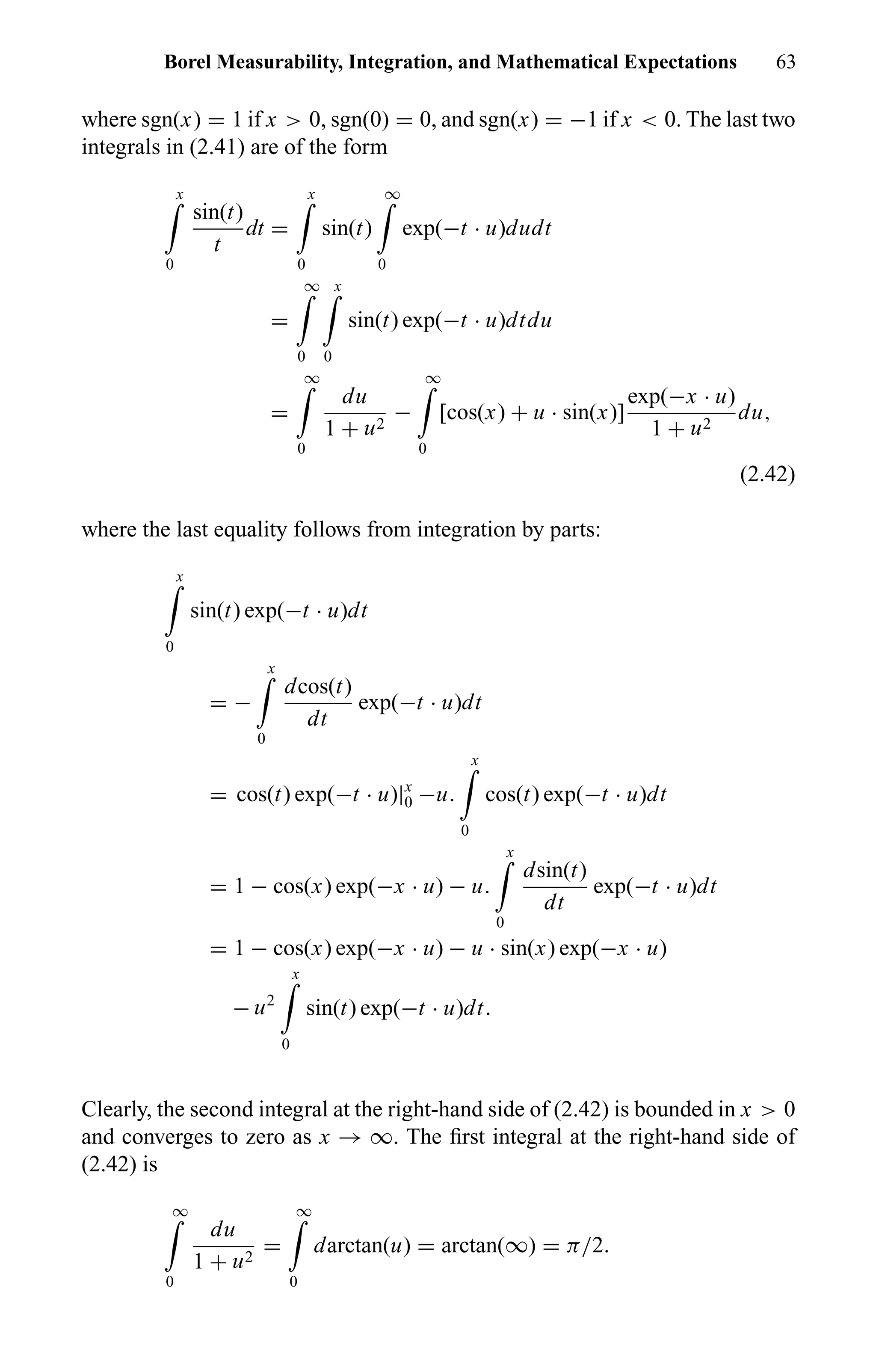 Borel Measurability, Integration, and Mathematical Expectations 63
where sgn(x) = 1 if x > 0, sgn(0) = 0, and sgn(x) = −1 if x < 0. The last two
integrals in (2.41) are of the form
x
0
sin(t)
t
dt =
x
0
sin(t)
∞
0
exp(−t · u)dudt
=
∞
0
x
0
sin(t) exp(−t · u)dtdu
=
∞
0
du
1 + u2
−
∞
0
[cos(x) + u · sin(x)]
exp(−x · u)
1 + u2
du,
(2.42)
where the last equality follows from integration by parts:
x
0
sin(t) exp(−t · u)dt
= −
x
0
dcos(t)
dt
exp(−t · u)dt
= cos(t) exp(−t · u)|x
0 −u.
x
0
cos(t) exp(−t · u)dt
= 1 − cos(x) exp(−x · u) − u.
x
0
dsin(t)
dt
exp(−t · u)dt
= 1 − cos(x) exp(−x · u) − u · sin(x) exp(−x · u)
− u2
x
0
sin(t) exp(−t · u)dt.
Clearly, the second integral at the right-hand side of (2.42) is bounded in x > 0
and converges to zero as x → ∞. The ﬁrst integral at the right-hand side of
(2.42) is
∞
0
du
1 + u2
=
∞
0
darctan(u) = arctan(∞) = π/2.
 