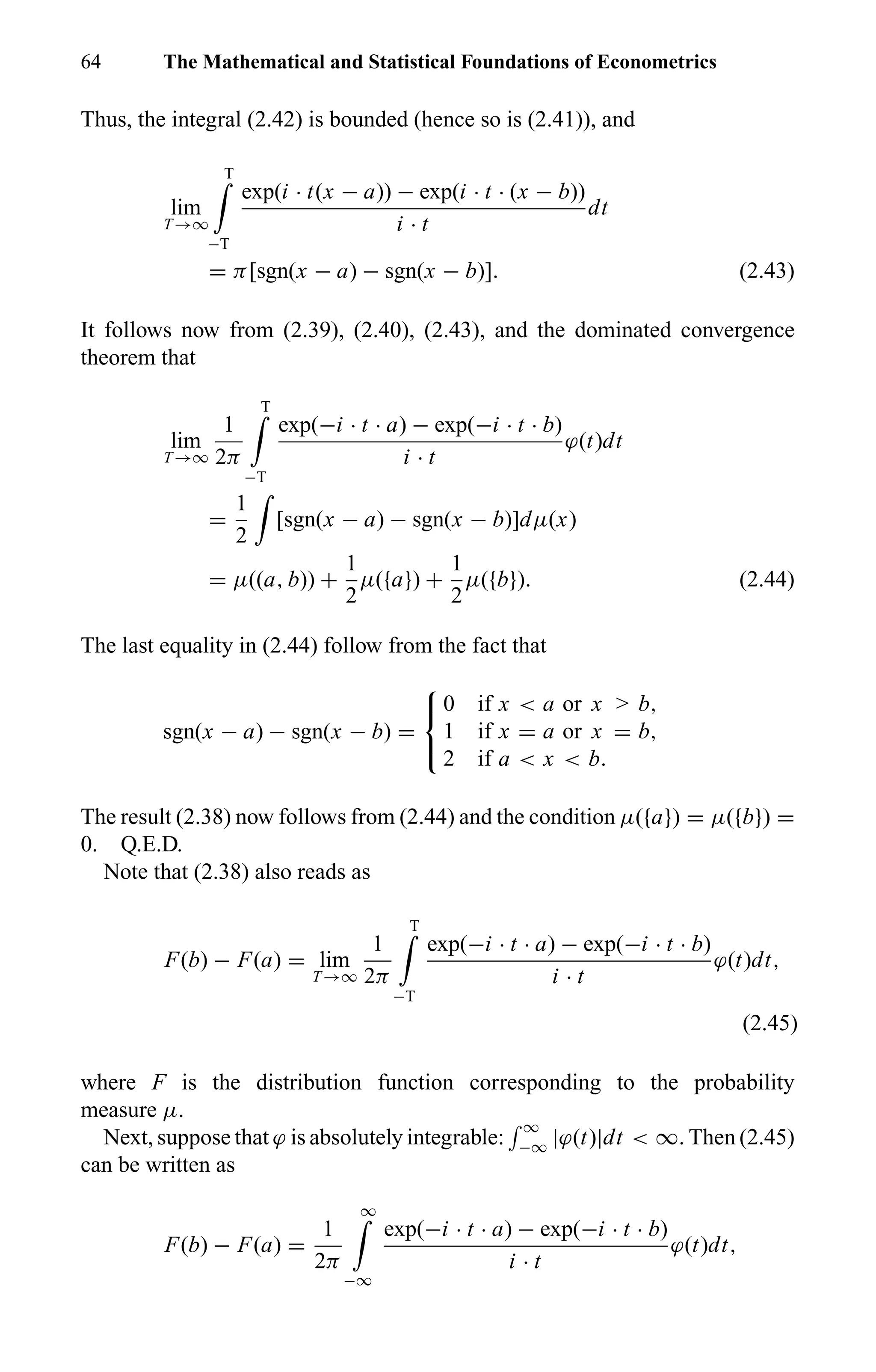 64 The Mathematical and Statistical Foundations of Econometrics
Thus, the integral (2.42) is bounded (hence so is (2.41)), and
lim
T →∞
T
−T
exp(i · t(x − a)) − exp(i · t · (x − b))
i · t
dt
= π[sgn(x − a) − sgn(x − b)]. (2.43)
It follows now from (2.39), (2.40), (2.43), and the dominated convergence
theorem that
lim
T →∞
1
2π
T
−T
exp(−i · t · a) − exp(−i · t · b)
i · t
ϕ(t)dt
=
1
2
[sgn(x − a) − sgn(x − b)]dµ(x)
= µ((a, b)) +
1
2
µ({a}) +
1
2
µ({b}). (2.44)
The last equality in (2.44) follow from the fact that
sgn(x − a) − sgn(x − b) =



0 if x < a or x > b,
1 if x = a or x = b,
2 if a < x < b.
The result (2.38) now follows from (2.44) and the condition µ({a}) = µ({b}) =
0. Q.E.D.
Note that (2.38) also reads as
F(b) − F(a) = lim
T →∞
1
2π
T
−T
exp(−i · t · a) − exp(−i · t · b)
i · t
ϕ(t)dt,
(2.45)
where F is the distribution function corresponding to the probability
measure µ.
Next, suppose that ϕ is absolutely integrable:
∞
−∞ |ϕ(t)|dt < ∞. Then (2.45)
can be written as
F(b) − F(a) =
1
2π
∞
−∞
exp(−i · t · a) − exp(−i · t · b)
i · t
ϕ(t)dt,
 