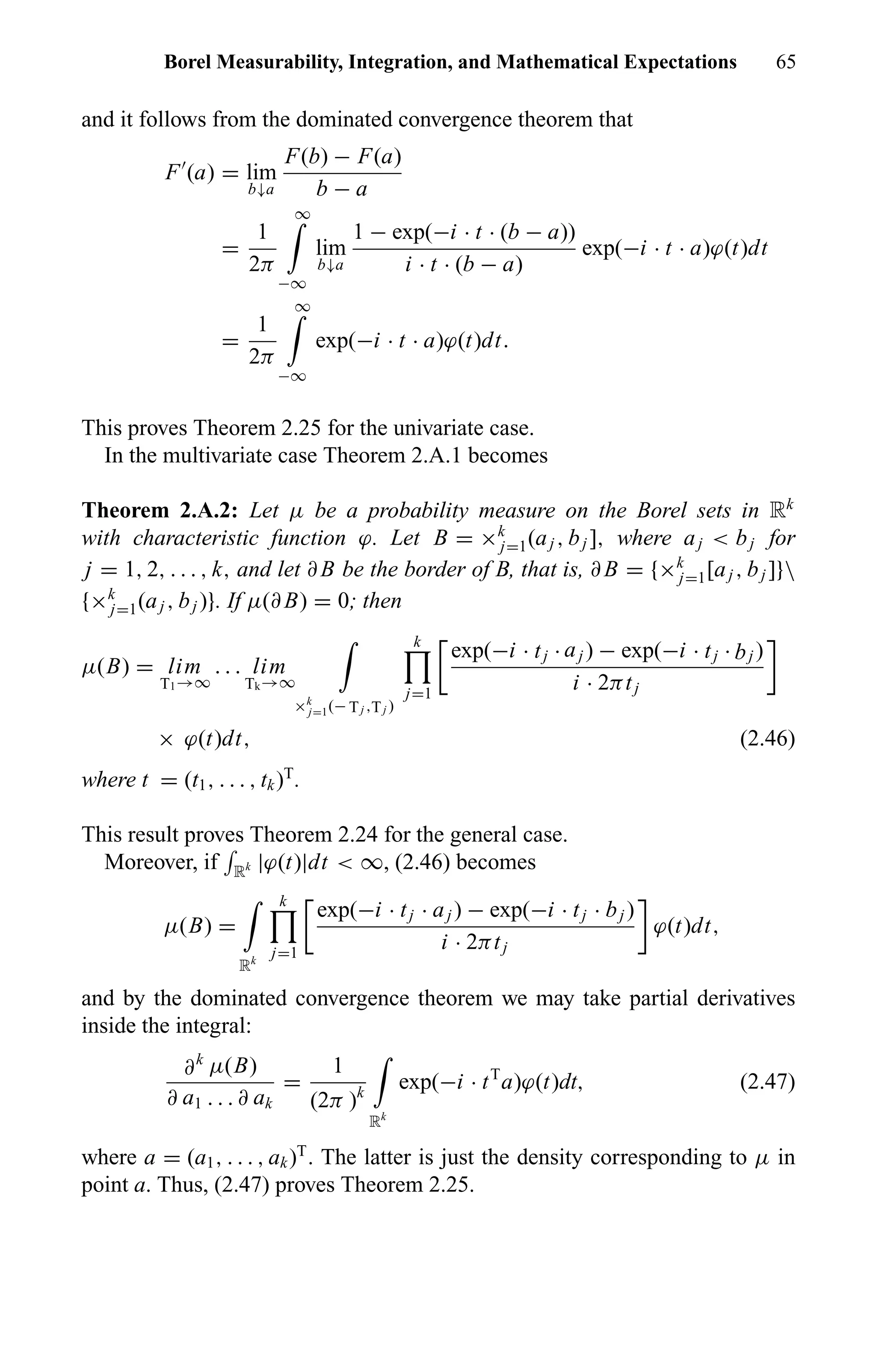 Borel Measurability, Integration, and Mathematical Expectations 65
and it follows from the dominated convergence theorem that
F (a) = lim
b↓a
F(b) − F(a)
b − a
=
1
2π
∞
−∞
lim
b↓a
1 − exp(−i · t · (b − a))
i · t · (b − a)
exp(−i · t · a)ϕ(t)dt
=
1
2π
∞
−∞
exp(−i · t · a)ϕ(t)dt.
This proves Theorem 2.25 for the univariate case.
In the multivariate case Theorem 2.A.1 becomes
Theorem 2.A.2: Let µ be a probability measure on the Borel sets in Rk
with characteristic function ϕ. Let B = ×k
j=1(aj , bj ], where aj < bj for
j = 1, 2, . . . , k, and let ∂ B be the border of B, that is, ∂ B = {×k
j=1[aj , bj ]}
{×k
j=1(aj , bj )}. If µ(∂ B) = 0; then
µ(B) = lim
T1→∞
. . . lim
Tk→∞
×k
j=1(− Tj ,Tj )
k
j=1
exp(−i · tj · aj ) − exp(−i · tj · bj )
i · 2πtj
× ϕ(t)dt, (2.46)
where t = (t1, . . . , tk)T
.
This result proves Theorem 2.24 for the general case.
Moreover, if Rk |ϕ(t)|dt < ∞, (2.46) becomes
µ(B) =
Rk
k
j=1
exp(−i · tj · aj ) − exp(−i · tj · bj )
i · 2πtj
ϕ(t)dt,
and by the dominated convergence theorem we may take partial derivatives
inside the integral:
∂k
µ(B)
∂ a1 . . . ∂ ak
=
1
(2π )k
Rk
exp(−i · tT
a)ϕ(t)dt, (2.47)
where a = (a1, . . . , ak)T
. The latter is just the density corresponding to µ in
point a. Thus, (2.47) proves Theorem 2.25.
 
