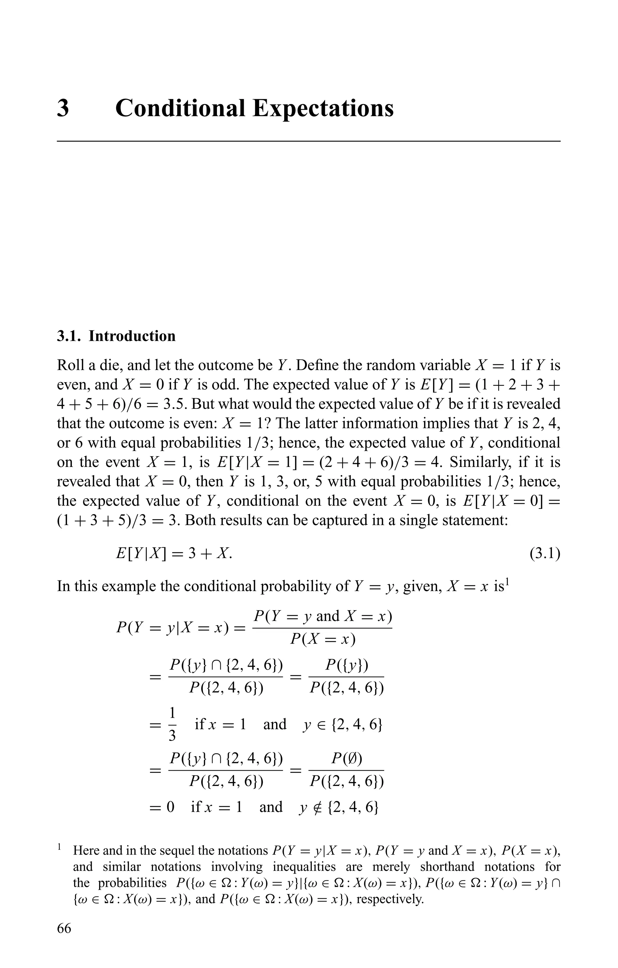 3 Conditional Expectations
3.1. Introduction
Roll a die, and let the outcome be Y. Deﬁne the random variable X = 1 if Y is
even, and X = 0 if Y is odd. The expected value of Y is E[Y] = (1 + 2 + 3 +
4 + 5 + 6)/6 = 3.5. But what would the expected value of Y be if it is revealed
that the outcome is even: X = 1? The latter information implies that Y is 2, 4,
or 6 with equal probabilities 1/3; hence, the expected value of Y, conditional
on the event X = 1, is E[Y|X = 1] = (2 + 4 + 6)/3 = 4. Similarly, if it is
revealed that X = 0, then Y is 1, 3, or, 5 with equal probabilities 1/3; hence,
the expected value of Y, conditional on the event X = 0, is E[Y|X = 0] =
(1 + 3 + 5)/3 = 3. Both results can be captured in a single statement:
E[Y|X] = 3 + X. (3.1)
In this example the conditional probability of Y = y, given, X = x is1
P(Y = y|X = x) =
P(Y = y and X = x)
P(X = x)
=
P({y} ∩ {2, 4, 6})
P({2, 4, 6})
=
P({y})
P({2, 4, 6})
=
1
3
if x = 1 and y ∈ {2, 4, 6}
=
P({y} ∩ {2, 4, 6})
P({2, 4, 6})
=
P(∅)
P({2, 4, 6})
= 0 if x = 1 and y /∈ {2, 4, 6}
1
Here and in the sequel the notations P(Y = y|X = x), P(Y = y and X = x), P(X = x),
and similar notations involving inequalities are merely shorthand notations for
the probabilities P({ω ∈ : Y(ω) = y}|{ω ∈ : X(ω) = x}), P({ω ∈ : Y(ω) = y} ∩
{ω ∈ : X(ω) = x}), and P({ω ∈ : X(ω) = x}), respectively.
66
 