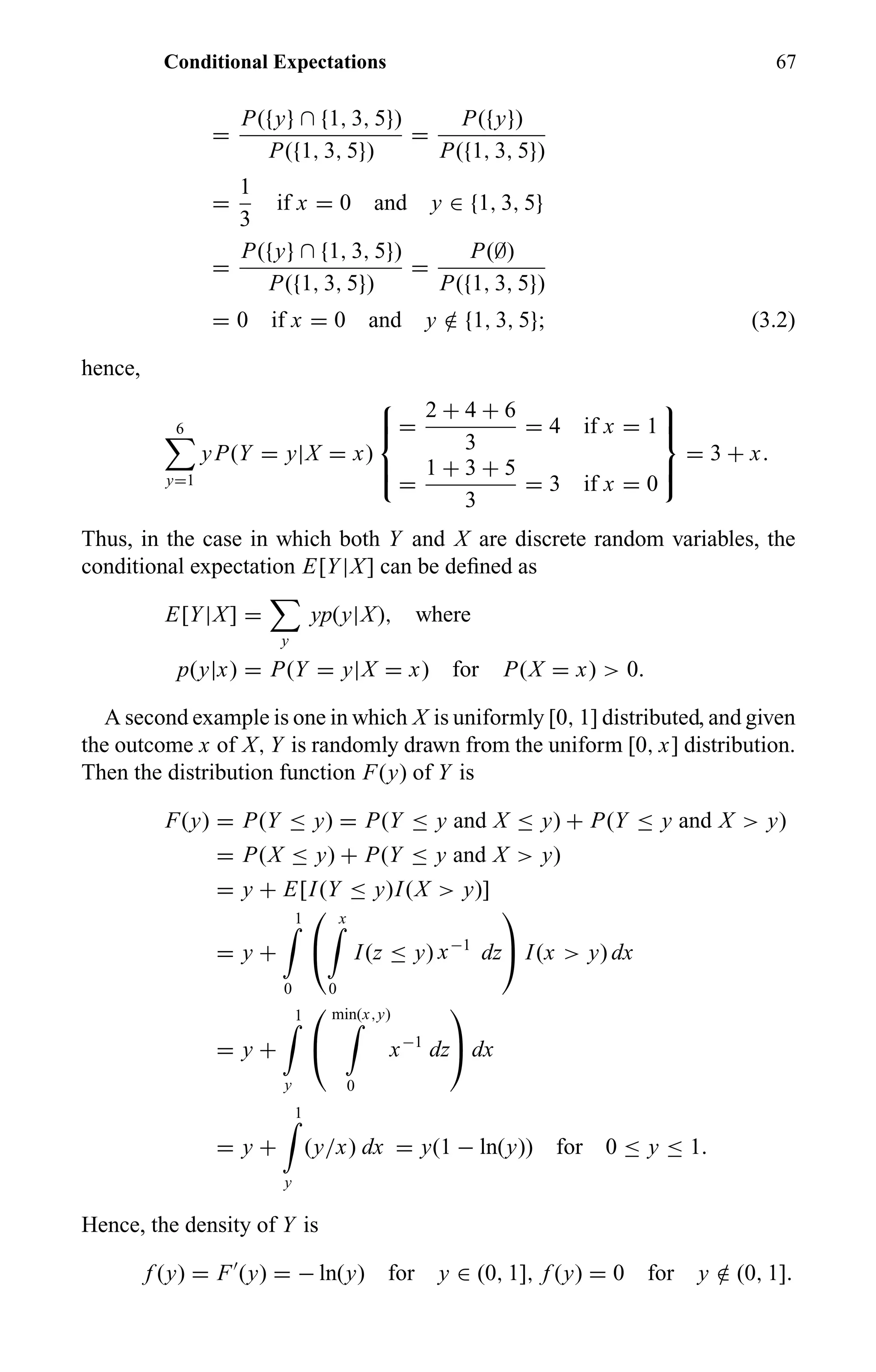 Conditional Expectations 67
=
P({y} ∩ {1, 3, 5})
P({1, 3, 5})
=
P({y})
P({1, 3, 5})
=
1
3
if x = 0 and y ∈ {1, 3, 5}
=
P({y} ∩ {1, 3, 5})
P({1, 3, 5})
=
P(∅)
P({1, 3, 5})
= 0 if x = 0 and y /∈ {1, 3, 5}; (3.2)
hence,
6
y=1
yP(Y = y|X = x)



=
2 + 4 + 6
3
= 4 if x = 1
=
1 + 3 + 5
3
= 3 if x = 0



= 3 + x.
Thus, in the case in which both Y and X are discrete random variables, the
conditional expectation E[Y|X] can be deﬁned as
E[Y|X] =
y
yp(y|X), where
p(y|x) = P(Y = y|X = x) for P(X = x) > 0.
A second example is one in which X is uniformly [0, 1] distributed, and given
the outcome x of X, Y is randomly drawn from the uniform [0, x] distribution.
Then the distribution function F(y) of Y is
F(y) = P(Y ≤ y) = P(Y ≤ y and X ≤ y) + P(Y ≤ y and X > y)
= P(X ≤ y) + P(Y ≤ y and X > y)
= y + E[I(Y ≤ y)I(X > y)]
= y +
1
0


x
0
I(z ≤ y) x−1
dz

 I(x > y) dx
= y +
1
y


min(x,y)
0
x−1
dz

 dx
= y +
1
y
(y/x) dx = y(1 − ln(y)) for 0 ≤ y ≤ 1.
Hence, the density of Y is
f (y) = F (y) = − ln(y) for y ∈ (0, 1], f (y) = 0 for y /∈ (0, 1].
 