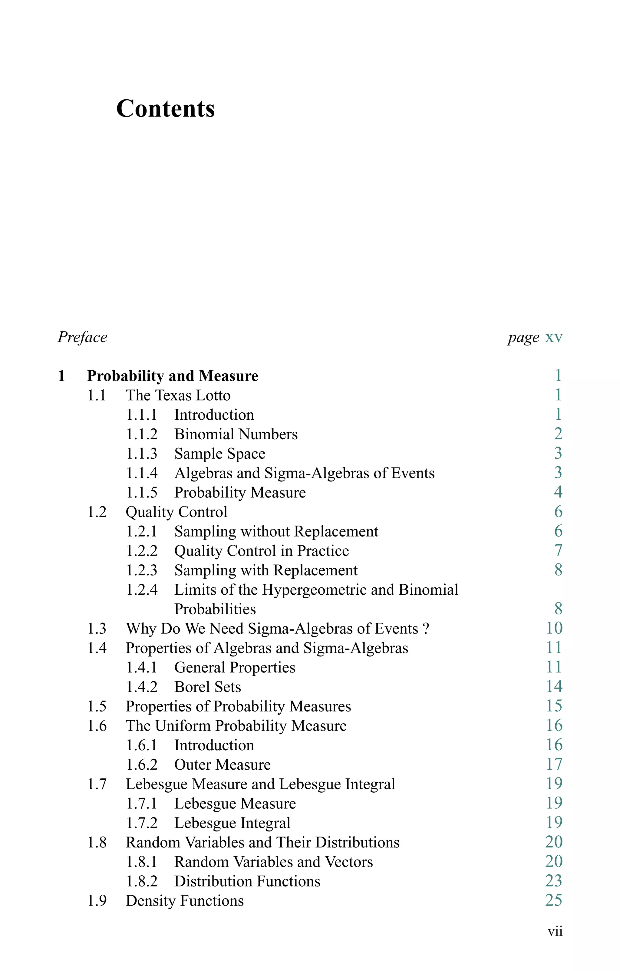 Contents
Preface page xv
1 Probability and Measure 1
1.1 The Texas Lotto 1
1.1.1 Introduction 1
1.1.2 Binomial Numbers 2
1.1.3 Sample Space 3
1.1.4 Algebras and Sigma-Algebras of Events 3
1.1.5 Probability Measure 4
1.2 Quality Control 6
1.2.1 Sampling without Replacement 6
1.2.2 Quality Control in Practice 7
1.2.3 Sampling with Replacement 8
1.2.4 Limits of the Hypergeometric and Binomial
Probabilities 8
1.3 Why Do We Need Sigma-Algebras of Events ? 10
1.4 Properties of Algebras and Sigma-Algebras 11
1.4.1 General Properties 11
1.4.2 Borel Sets 14
1.5 Properties of Probability Measures 15
1.6 The Uniform Probability Measure 16
1.6.1 Introduction 16
1.6.2 Outer Measure 17
1.7 Lebesgue Measure and Lebesgue Integral 19
1.7.1 Lebesgue Measure 19
1.7.2 Lebesgue Integral 19
1.8 Random Variables and Their Distributions 20
1.8.1 Random Variables and Vectors 20
1.8.2 Distribution Functions 23
1.9 Density Functions 25
vii
 