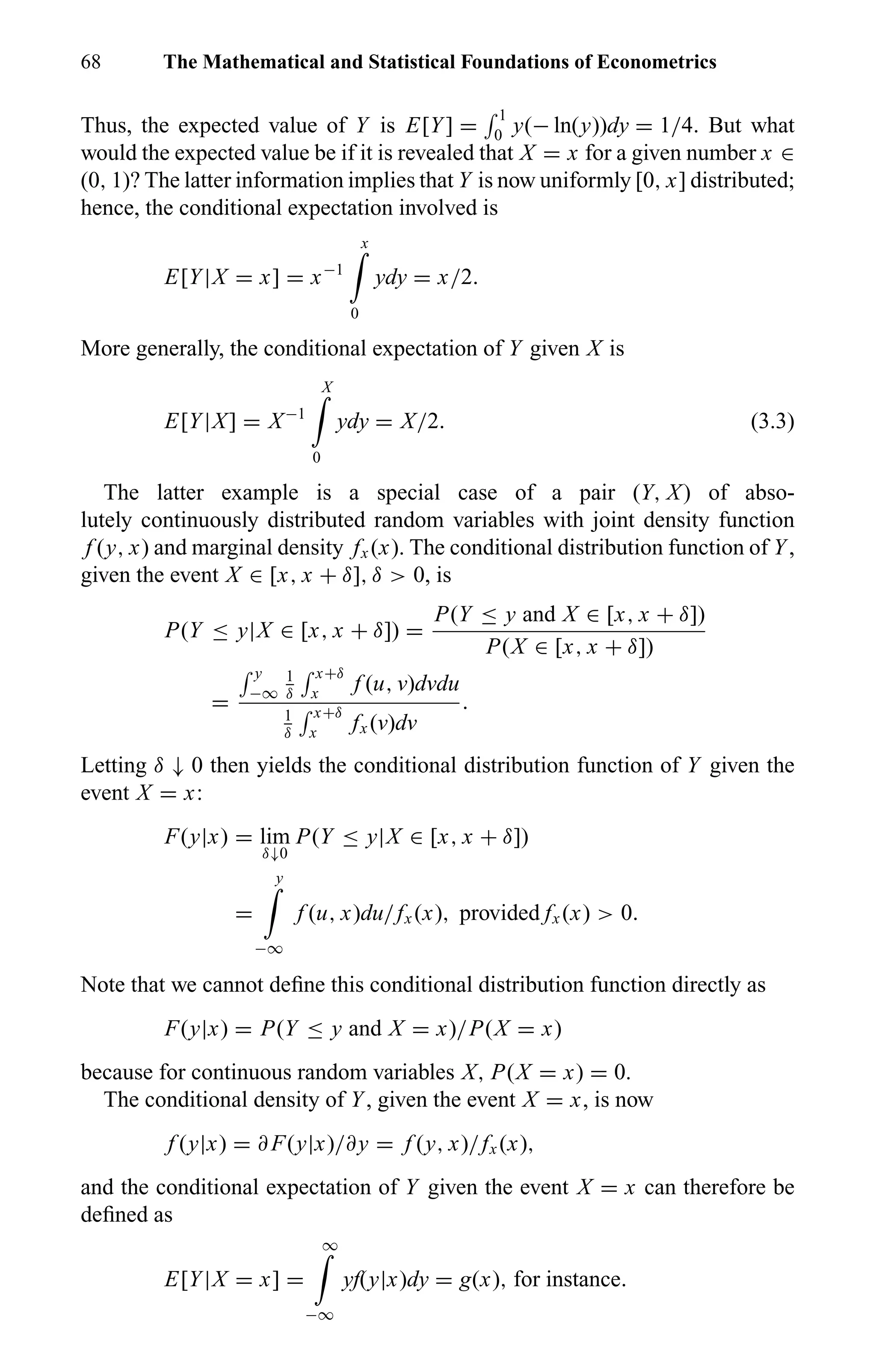 68 The Mathematical and Statistical Foundations of Econometrics
Thus, the expected value of Y is E[Y] =
1
0 y(− ln(y))dy = 1/4. But what
would the expected value be if it is revealed that X = x for a given number x ∈
(0, 1)? The latter information implies that Y is now uniformly [0, x] distributed;
hence, the conditional expectation involved is
E[Y|X = x] = x−1
x
0
ydy = x/2.
More generally, the conditional expectation of Y given X is
E[Y|X] = X−1
X
0
ydy = X/2. (3.3)
The latter example is a special case of a pair (Y, X) of abso-
lutely continuously distributed random variables with joint density function
f (y, x) and marginal density fx (x). The conditional distribution function of Y,
given the event X ∈ [x, x + δ], δ > 0, is
P(Y ≤ y|X ∈ [x, x + δ]) =
P(Y ≤ y and X ∈ [x, x + δ])
P(X ∈ [x, x + δ])
=
y
−∞
1
δ
x+δ
x f (u, v)dvdu
1
δ
x+δ
x fx (v)dv
.
Letting δ ↓ 0 then yields the conditional distribution function of Y given the
event X = x:
F(y|x) = lim
δ↓0
P(Y ≤ y|X ∈ [x, x + δ])
=
y
−∞
f (u, x)du/fx (x), provided fx (x) > 0.
Note that we cannot deﬁne this conditional distribution function directly as
F(y|x) = P(Y ≤ y and X = x)/P(X = x)
because for continuous random variables X, P(X = x) = 0.
The conditional density of Y, given the event X = x, is now
f (y|x) = ∂ F(y|x)/∂y = f (y, x)/fx (x),
and the conditional expectation of Y given the event X = x can therefore be
deﬁned as
E[Y|X = x] =
∞
−∞
yf(y|x)dy = g(x), for instance.
 