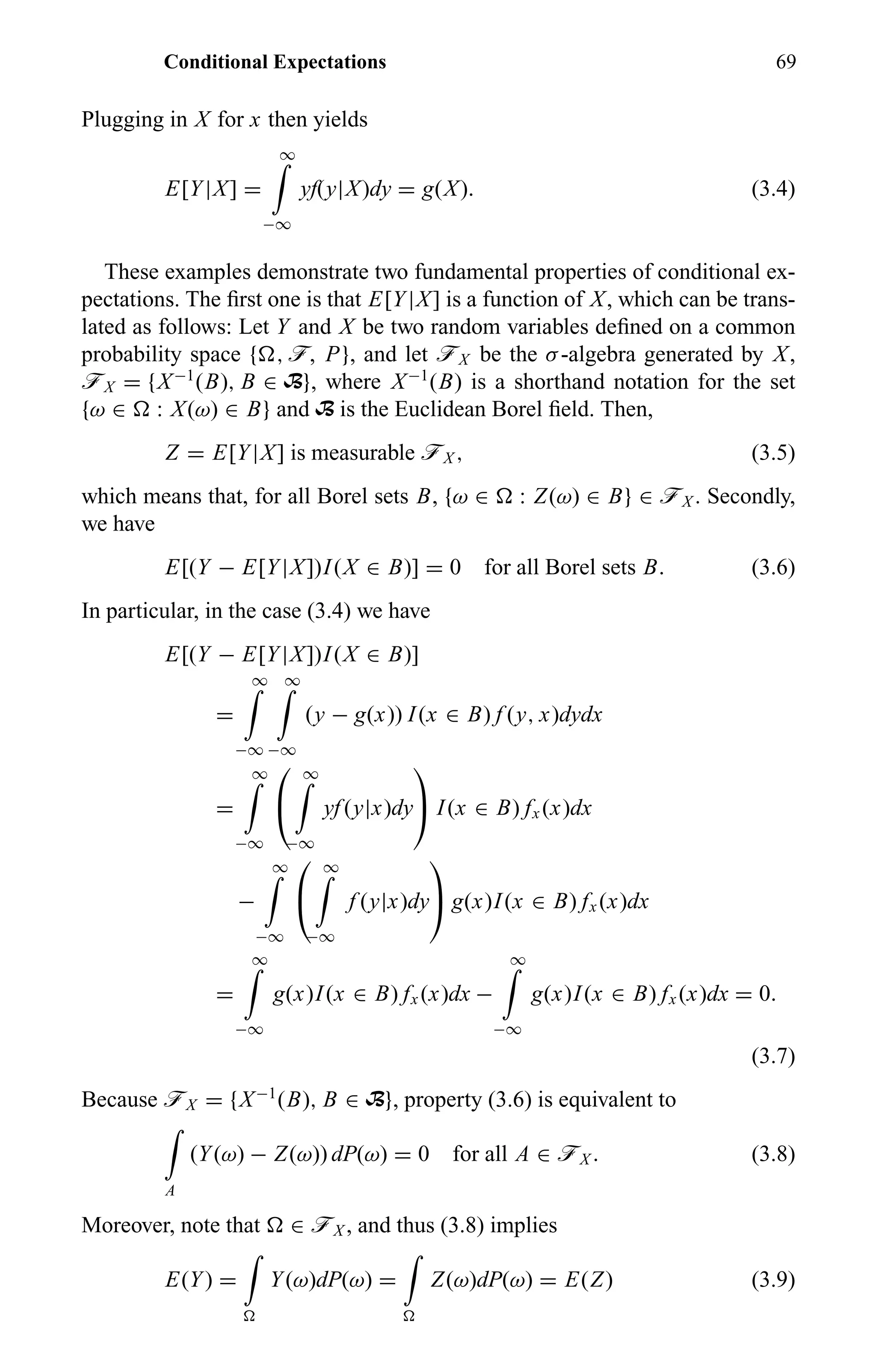 Conditional Expectations 69
Plugging in X for x then yields
E[Y|X] =
∞
−∞
yf(y|X)dy = g(X). (3.4)
These examples demonstrate two fundamental properties of conditional ex-
pectations. The ﬁrst one is that E[Y|X] is a function of X, which can be trans-
lated as follows: Let Y and X be two random variables deﬁned on a common
probability space { , ö, P}, and let öX be the σ-algebra generated by X,
öX = {X−1
(B), B ∈ B}, where X−1
(B) is a shorthand notation for the set
{ω ∈ : X(ω) ∈ B} and B is the Euclidean Borel ﬁeld. Then,
Z = E[Y|X] is measurable öX , (3.5)
which means that, for all Borel sets B, {ω ∈ : Z(ω) ∈ B} ∈ öX . Secondly,
we have
E[(Y − E[Y|X])I(X ∈ B)] = 0 for all Borel sets B. (3.6)
In particular, in the case (3.4) we have
E[(Y − E[Y|X])I(X ∈ B)]
=
∞
−∞
∞
−∞
(y − g(x)) I(x ∈ B) f (y, x)dydx
=
∞
−∞


∞
−∞
yf (y|x)dy

 I(x ∈ B) fx (x)dx
−
∞
−∞


∞
−∞
f (y|x)dy

 g(x)I(x ∈ B) fx (x)dx
=
∞
−∞
g(x)I(x ∈ B) fx (x)dx −
∞
−∞
g(x)I(x ∈ B) fx (x)dx = 0.
(3.7)
Because öX = {X−1
(B), B ∈ B}, property (3.6) is equivalent to
A
(Y(ω) − Z(ω)) dP(ω) = 0 for all A ∈ öX . (3.8)
Moreover, note that ∈ öX , and thus (3.8) implies
E(Y) = Y(ω)dP(ω) = Z(ω)dP(ω) = E(Z) (3.9)
 