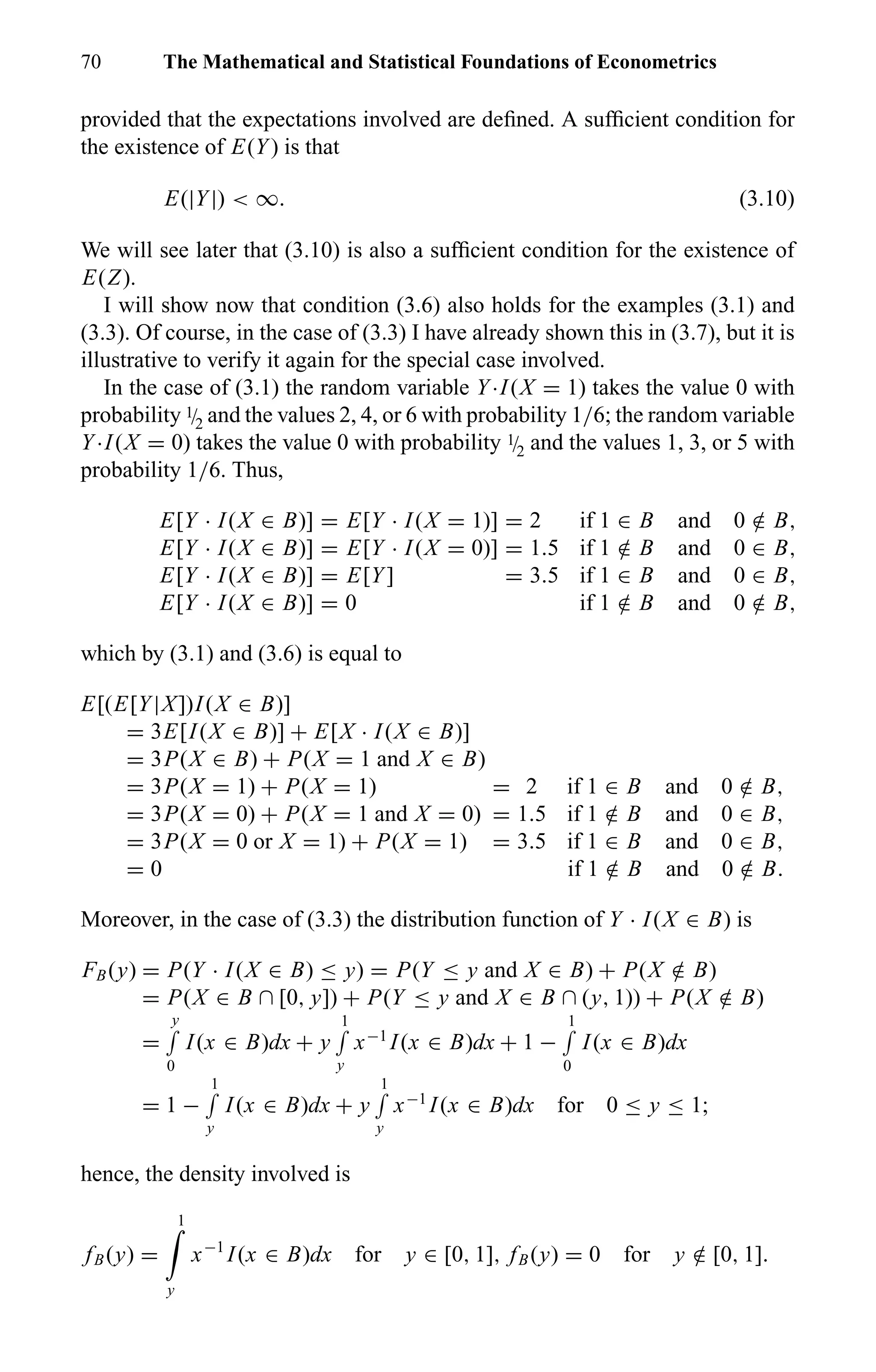 70 The Mathematical and Statistical Foundations of Econometrics
provided that the expectations involved are deﬁned. A sufﬁcient condition for
the existence of E(Y) is that
E(|Y|) < ∞. (3.10)
We will see later that (3.10) is also a sufﬁcient condition for the existence of
E(Z).
I will show now that condition (3.6) also holds for the examples (3.1) and
(3.3). Of course, in the case of (3.3) I have already shown this in (3.7), but it is
illustrative to verify it again for the special case involved.
In the case of (3.1) the random variable Y·I(X = 1) takes the value 0 with
probability 1/2 and the values 2, 4, or 6 with probability 1/6; the random variable
Y·I(X = 0) takes the value 0 with probability 1/2 and the values 1, 3, or 5 with
probability 1/6. Thus,
E[Y · I(X ∈ B)] = E[Y · I(X = 1)] = 2 if 1 ∈ B and 0 /∈ B,
E[Y · I(X ∈ B)] = E[Y · I(X = 0)] = 1.5 if 1 /∈ B and 0 ∈ B,
E[Y · I(X ∈ B)] = E[Y] = 3.5 if 1 ∈ B and 0 ∈ B,
E[Y · I(X ∈ B)] = 0 if 1 /∈ B and 0 /∈ B,
which by (3.1) and (3.6) is equal to
E[(E[Y|X])I(X ∈ B)]
= 3E[I(X ∈ B)] + E[X · I(X ∈ B)]
= 3P(X ∈ B) + P(X = 1 and X ∈ B)
= 3P(X = 1) + P(X = 1) = 2 if 1 ∈ B and 0 /∈ B,
= 3P(X = 0) + P(X = 1 and X = 0) = 1.5 if 1 /∈ B and 0 ∈ B,
= 3P(X = 0 or X = 1) + P(X = 1) = 3.5 if 1 ∈ B and 0 ∈ B,
= 0 if 1 /∈ B and 0 /∈ B.
Moreover, in the case of (3.3) the distribution function of Y · I(X ∈ B) is
FB(y) = P(Y · I(X ∈ B) ≤ y) = P(Y ≤ y and X ∈ B) + P(X /∈ B)
= P(X ∈ B ∩ [0, y]) + P(Y ≤ y and X ∈ B ∩ (y, 1)) + P(X /∈ B)
=
y
0
I(x ∈ B)dx + y
1
y
x−1
I(x ∈ B)dx + 1 −
1
0
I(x ∈ B)dx
= 1 −
1
y
I(x ∈ B)dx + y
1
y
x−1
I(x ∈ B)dx for 0 ≤ y ≤ 1;
hence, the density involved is
fB(y) =
1
y
x−1
I(x ∈ B)dx for y ∈ [0, 1], fB(y) = 0 for y /∈ [0, 1].
 