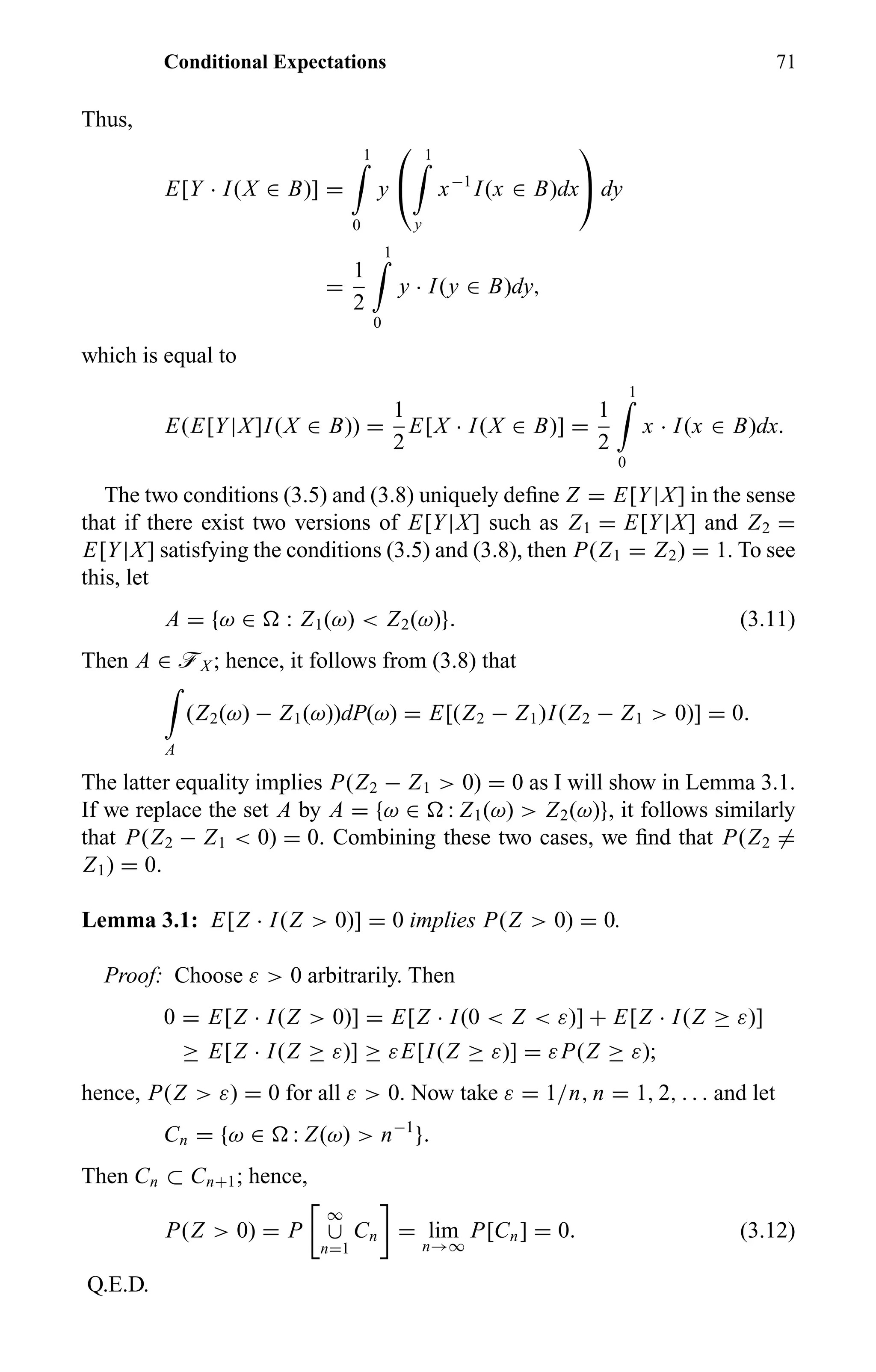 Conditional Expectations 71
Thus,
E[Y · I(X ∈ B)] =
1
0
y


1
y
x−1
I(x ∈ B)dx

 dy
=
1
2
1
0
y · I(y ∈ B)dy,
which is equal to
E(E[Y|X]I(X ∈ B)) =
1
2
E[X · I(X ∈ B)] =
1
2
1
0
x · I(x ∈ B)dx.
The two conditions (3.5) and (3.8) uniquely deﬁne Z = E[Y|X] in the sense
that if there exist two versions of E[Y|X] such as Z1 = E[Y|X] and Z2 =
E[Y|X] satisfying the conditions (3.5) and (3.8), then P(Z1 = Z2) = 1. To see
this, let
A = {ω ∈ : Z1(ω) < Z2(ω)}. (3.11)
Then A ∈ öX ; hence, it follows from (3.8) that
A
(Z2(ω) − Z1(ω))dP(ω) = E[(Z2 − Z1)I(Z2 − Z1 > 0)] = 0.
The latter equality implies P(Z2 − Z1 > 0) = 0 as I will show in Lemma 3.1.
If we replace the set A by A = {ω ∈ : Z1(ω) > Z2(ω)}, it follows similarly
that P(Z2 − Z1 < 0) = 0. Combining these two cases, we ﬁnd that P(Z2 =
Z1) = 0.
Lemma 3.1: E[Z · I(Z > 0)] = 0 implies P(Z > 0) = 0.
Proof: Choose ε > 0 arbitrarily. Then
0 = E[Z · I(Z > 0)] = E[Z · I(0 < Z < ε)] + E[Z · I(Z ≥ ε)]
≥ E[Z · I(Z ≥ ε)] ≥ εE[I(Z ≥ ε)] = εP(Z ≥ ε);
hence, P(Z > ε) = 0 for all ε > 0. Now take ε = 1/n, n = 1, 2, . . . and let
Cn = {ω ∈ : Z(ω) > n−1
}.
Then Cn ⊂ Cn+1; hence,
P(Z > 0) = P
∞
∪
n=1
Cn = lim
n→∞
P[Cn] = 0. (3.12)
Q.E.D.
 