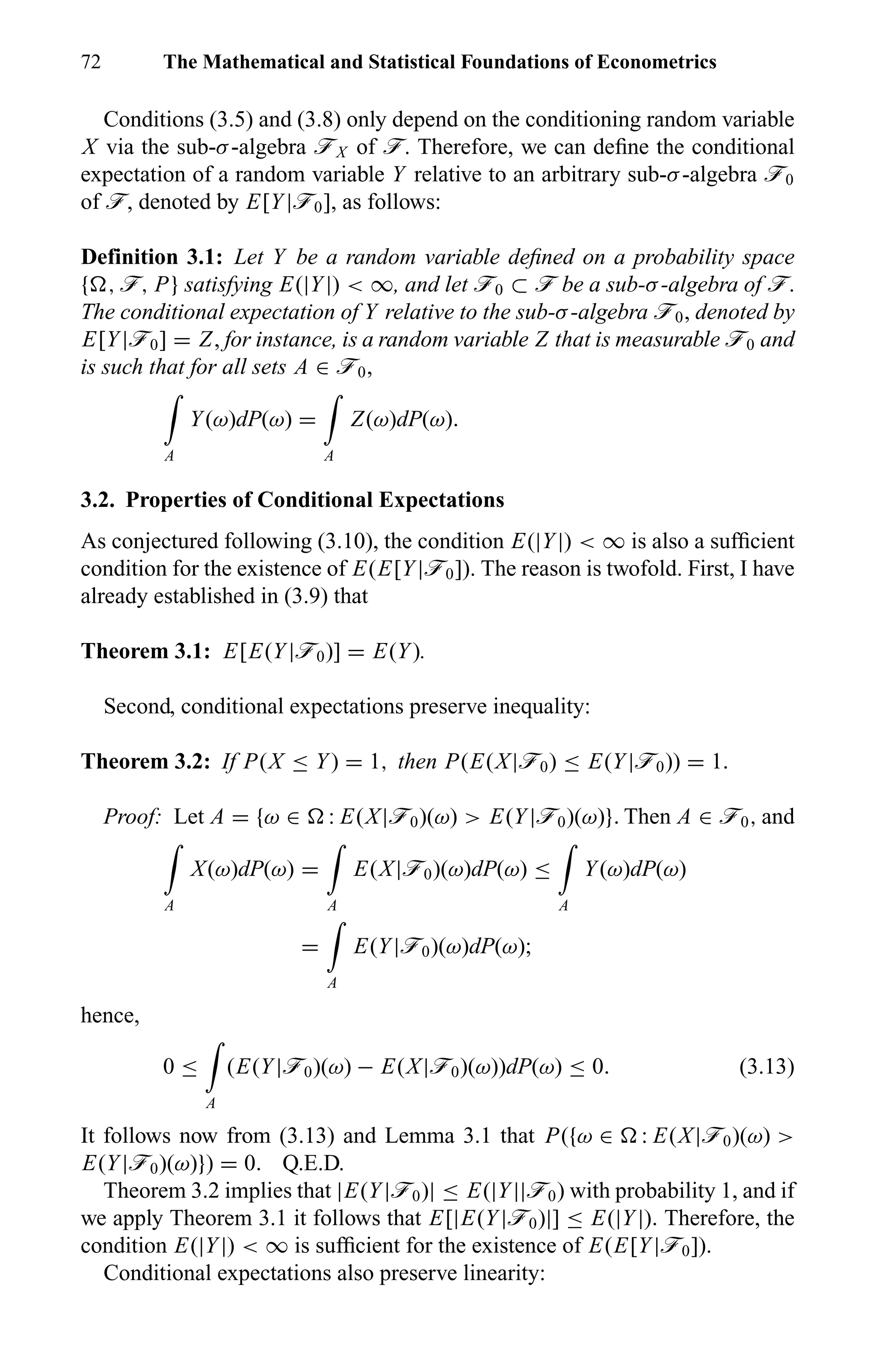 72 The Mathematical and Statistical Foundations of Econometrics
Conditions (3.5) and (3.8) only depend on the conditioning random variable
X via the sub-σ-algebra öX of ö. Therefore, we can deﬁne the conditional
expectation of a random variable Y relative to an arbitrary sub-σ-algebra ö0
of ö, denoted by E[Y|ö0], as follows:
Definition 3.1: Let Y be a random variable deﬁned on a probability space
{ , ö, P} satisfying E(|Y|) < ∞, and let ö0 ⊂ ö be a sub-σ-algebra of ö.
The conditional expectation of Y relative to the sub-σ-algebra ö0, denoted by
E[Y|ö0] = Z, for instance, is a random variable Z that is measurable ö0 and
is such that for all sets A ∈ ö0,
A
Y(ω)dP(ω) =
A
Z(ω)dP(ω).
3.2. Properties of Conditional Expectations
As conjectured following (3.10), the condition E(|Y|) < ∞ is also a sufﬁcient
condition for the existence of E(E[Y|ö0]). The reason is twofold. First, I have
already established in (3.9) that
Theorem 3.1: E[E(Y|ö0)] = E(Y).
Second, conditional expectations preserve inequality:
Theorem 3.2: If P(X ≤ Y) = 1, then P(E(X|ö0) ≤ E(Y|ö0)) = 1.
Proof: Let A = {ω ∈ : E(X|ö0)(ω) > E(Y|ö0)(ω)}. Then A ∈ ö0, and
A
X(ω)dP(ω) =
A
E(X|ö0)(ω)dP(ω) ≤
A
Y(ω)dP(ω)
=
A
E(Y|ö0)(ω)dP(ω);
hence,
0 ≤
A
(E(Y|ö0)(ω) − E(X|ö0)(ω))dP(ω) ≤ 0. (3.13)
It follows now from (3.13) and Lemma 3.1 that P({ω ∈ : E(X|ö0)(ω) >
E(Y|ö0)(ω)}) = 0. Q.E.D.
Theorem 3.2 implies that |E(Y|ö0)| ≤ E(|Y||ö0) with probability 1, and if
we apply Theorem 3.1 it follows that E[|E(Y|ö0)|] ≤ E(|Y|). Therefore, the
condition E(|Y|) < ∞ is sufﬁcient for the existence of E(E[Y|ö0]).
Conditional expectations also preserve linearity:
 