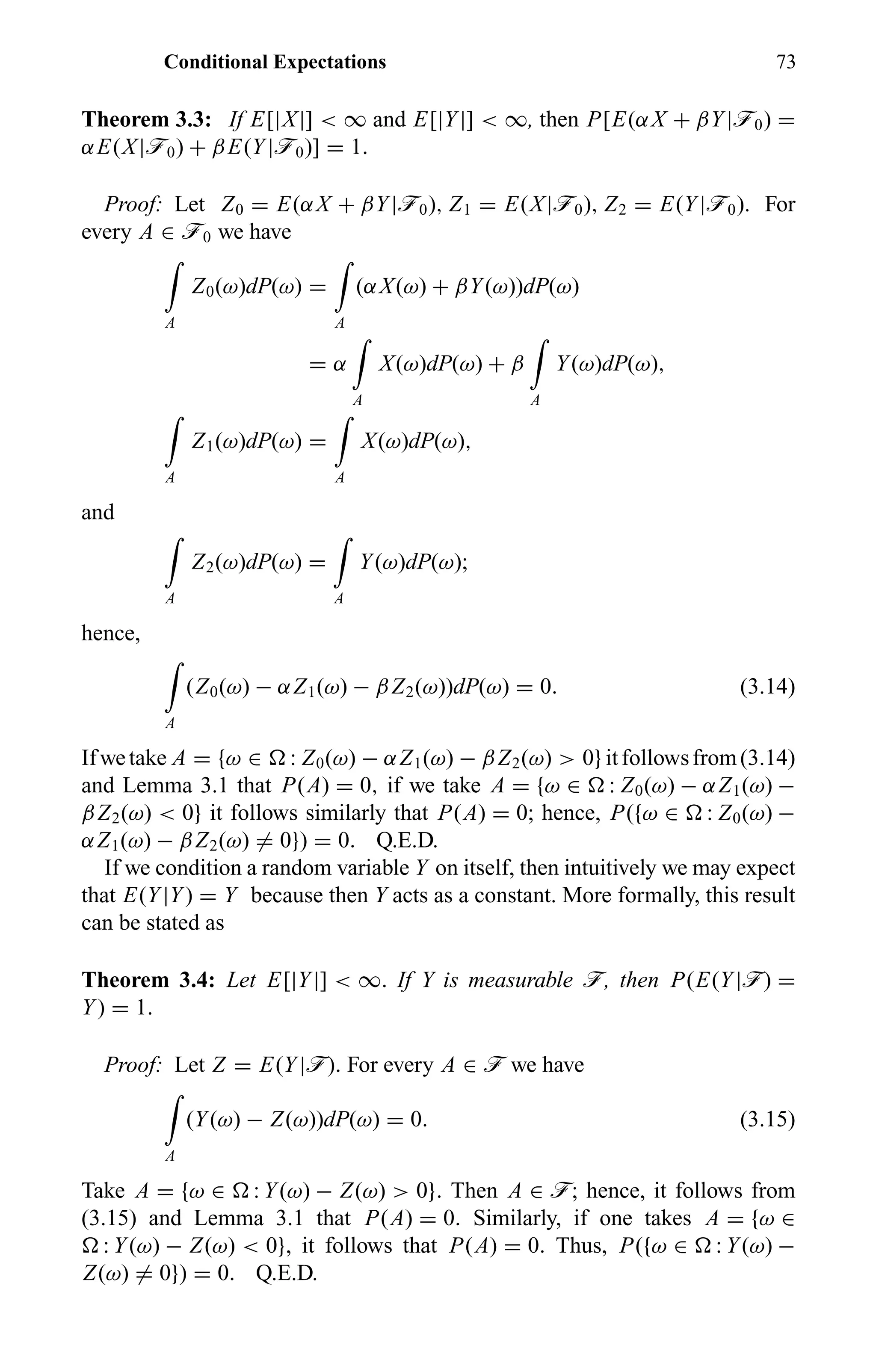 Conditional Expectations 73
Theorem 3.3: If E[|X|] < ∞ and E[|Y|] < ∞, then P[E(αX + βY|ö0) =
αE(X|ö0) + βE(Y|ö0)] = 1.
Proof: Let Z0 = E(αX + βY|ö0), Z1 = E(X|ö0), Z2 = E(Y|ö0). For
every A ∈ ö0 we have
A
Z0(ω)dP(ω) =
A
(αX(ω) + βY(ω))dP(ω)
= α
A
X(ω)dP(ω) + β
A
Y(ω)dP(ω),
A
Z1(ω)dP(ω) =
A
X(ω)dP(ω),
and
A
Z2(ω)dP(ω) =
A
Y(ω)dP(ω);
hence,
A
(Z0(ω) − αZ1(ω) − βZ2(ω))dP(ω) = 0. (3.14)
Ifwetake A = {ω ∈ : Z0(ω) − αZ1(ω) − βZ2(ω) > 0}itfollowsfrom(3.14)
and Lemma 3.1 that P(A) = 0, if we take A = {ω ∈ : Z0(ω) − αZ1(ω) −
βZ2(ω) < 0} it follows similarly that P(A) = 0; hence, P({ω ∈ : Z0(ω) −
αZ1(ω) − βZ2(ω) = 0}) = 0. Q.E.D.
If we condition a random variable Y on itself, then intuitively we may expect
that E(Y|Y) = Y because then Y acts as a constant. More formally, this result
can be stated as
Theorem 3.4: Let E[|Y|] < ∞. If Y is measurable ö, then P(E(Y|ö) =
Y) = 1.
Proof: Let Z = E(Y|ö). For every A ∈ ö we have
A
(Y(ω) − Z(ω))dP(ω) = 0. (3.15)
Take A = {ω ∈ : Y(ω) − Z(ω) > 0}. Then A ∈ ö; hence, it follows from
(3.15) and Lemma 3.1 that P(A) = 0. Similarly, if one takes A = {ω ∈
: Y(ω) − Z(ω) < 0}, it follows that P(A) = 0. Thus, P({ω ∈ : Y(ω) −
Z(ω) = 0}) = 0. Q.E.D.
 