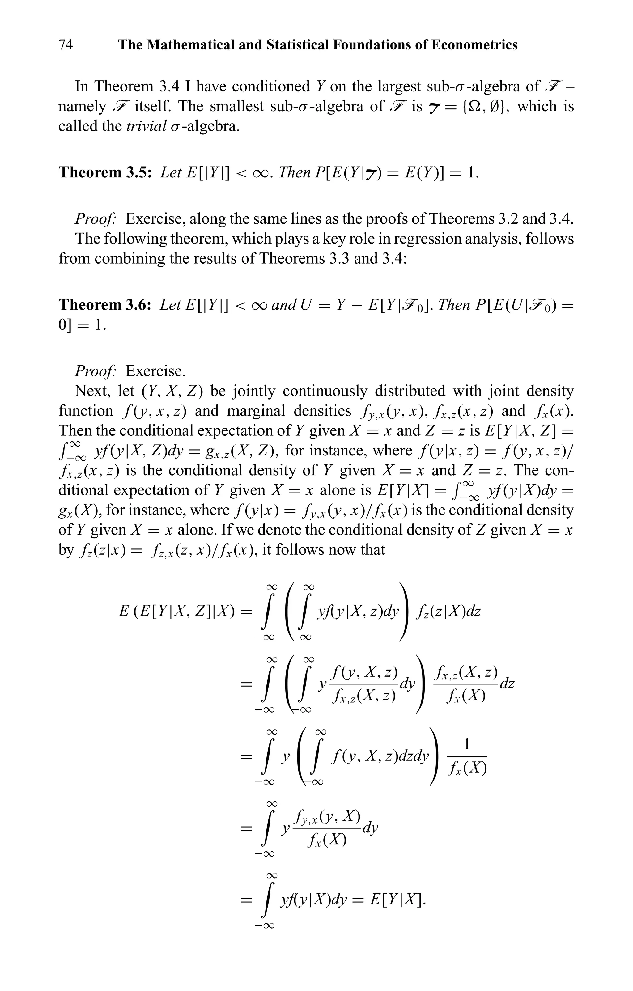 74 The Mathematical and Statistical Foundations of Econometrics
In Theorem 3.4 I have conditioned Y on the largest sub-σ-algebra of ö –
namely ö itself. The smallest sub-σ-algebra of ö is T = { , ∅}, which is
called the trivial σ-algebra.
Theorem 3.5: Let E[|Y|] < ∞. Then P[E(Y|T) = E(Y)] = 1.
Proof: Exercise, along the same lines as the proofs of Theorems 3.2 and 3.4.
The following theorem, which plays a key role in regression analysis, follows
from combining the results of Theorems 3.3 and 3.4:
Theorem 3.6: Let E[|Y|] < ∞ and U = Y − E[Y|ö0]. Then P[E(U|ö0) =
0] = 1.
Proof: Exercise.
Next, let (Y, X, Z) be jointly continuously distributed with joint density
function f (y, x, z) and marginal densities fy,x (y, x), fx,z(x, z) and fx (x).
Then the conditional expectation of Y given X = x and Z = z is E[Y|X, Z] =
∞
−∞ yf (y|X, Z)dy = gx,z(X, Z), for instance, where f (y|x, z) = f (y, x, z)/
fx,z(x, z) is the conditional density of Y given X = x and Z = z. The con-
ditional expectation of Y given X = x alone is E[Y|X] =
∞
−∞ yf (y|X)dy =
gx (X), for instance, where f (y|x) = fy,x (y, x)/fx (x) is the conditional density
of Y given X = x alone. If we denote the conditional density of Z given X = x
by fz(z|x) = fz,x (z, x)/fx (x), it follows now that
E (E[Y|X, Z]|X) =
∞
−∞


∞
−∞
yf(y|X, z)dy

 fz(z|X)dz
=
∞
−∞


∞
−∞
y
f (y, X, z)
fx,z(X, z)
dy

 fx,z(X, z)
fx (X)
dz
=
∞
−∞
y


∞
−∞
f (y, X, z)dzdy

 1
fx (X)
=
∞
−∞
y
fy,x (y, X)
fx (X)
dy
=
∞
−∞
yf(y|X)dy = E[Y|X].
 