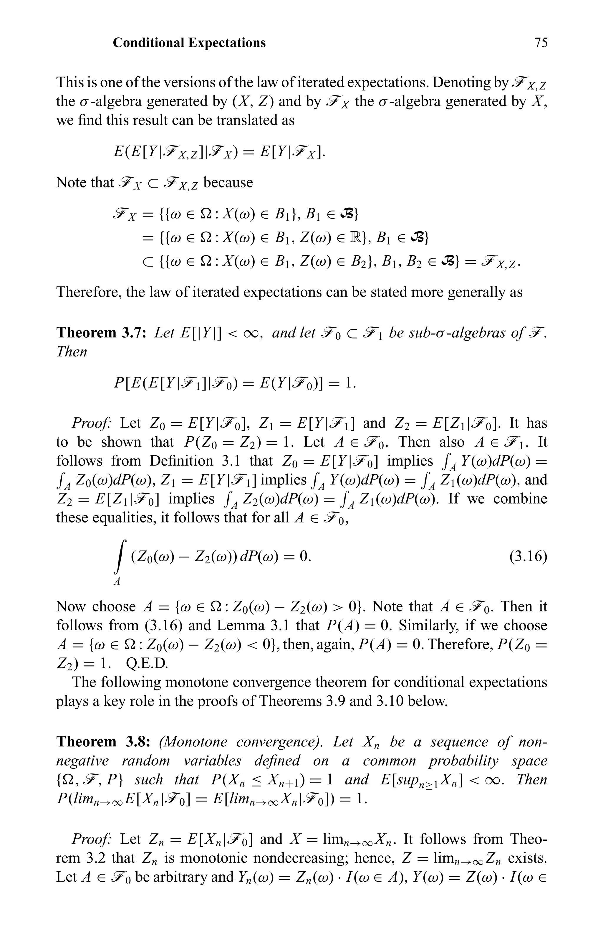 Conditional Expectations 75
This is one of the versions of the law of iterated expectations. Denoting by öX,Z
the σ-algebra generated by (X, Z) and by öX the σ-algebra generated by X,
we ﬁnd this result can be translated as
E(E[Y|öX,Z ]|öX ) = E[Y|öX ].
Note that öX ⊂ öX,Z because
öX = {{ω ∈ : X(ω) ∈ B1}, B1 ∈ B}
= {{ω ∈ : X(ω) ∈ B1, Z(ω) ∈ R}, B1 ∈ B}
⊂ {{ω ∈ : X(ω) ∈ B1, Z(ω) ∈ B2}, B1, B2 ∈ B} = öX,Z .
Therefore, the law of iterated expectations can be stated more generally as
Theorem 3.7: Let E[|Y|] < ∞, and let ö0 ⊂ ö1 be sub-σ-algebras of ö.
Then
P[E(E[Y|ö1]|ö0) = E(Y|ö0)] = 1.
Proof: Let Z0 = E[Y|ö0], Z1 = E[Y|ö1] and Z2 = E[Z1|ö0]. It has
to be shown that P(Z0 = Z2) = 1. Let A ∈ ö0. Then also A ∈ ö1. It
follows from Deﬁnition 3.1 that Z0 = E[Y|ö0] implies A Y(ω)dP(ω) =
A Z0(ω)dP(ω), Z1 = E[Y|ö1] implies A Y(ω)dP(ω) = A Z1(ω)dP(ω), and
Z2 = E[Z1|ö0] implies A Z2(ω)dP(ω) = A Z1(ω)dP(ω). If we combine
these equalities, it follows that for all A ∈ ö0,
A
(Z0(ω) − Z2(ω)) dP(ω) = 0. (3.16)
Now choose A = {ω ∈ : Z0(ω) − Z2(ω) > 0}. Note that A ∈ ö0. Then it
follows from (3.16) and Lemma 3.1 that P(A) = 0. Similarly, if we choose
A = {ω ∈ : Z0(ω) − Z2(ω) < 0}, then, again, P(A) = 0. Therefore, P(Z0 =
Z2) = 1. Q.E.D.
The following monotone convergence theorem for conditional expectations
plays a key role in the proofs of Theorems 3.9 and 3.10 below.
Theorem 3.8: (Monotone convergence). Let Xn be a sequence of non-
negative random variables deﬁned on a common probability space
{ , ö, P} such that P(Xn ≤ Xn+1) = 1 and E[supn≥1 Xn] < ∞. Then
P(limn→∞ E[Xn|ö0] = E[limn→∞ Xn|ö0]) = 1.
Proof: Let Zn = E[Xn|ö0] and X = limn→∞ Xn. It follows from Theo-
rem 3.2 that Zn is monotonic nondecreasing; hence, Z = limn→∞ Zn exists.
Let A ∈ ö0 be arbitrary and Yn(ω) = Zn(ω) · I(ω ∈ A), Y(ω) = Z(ω) · I(ω ∈
 
