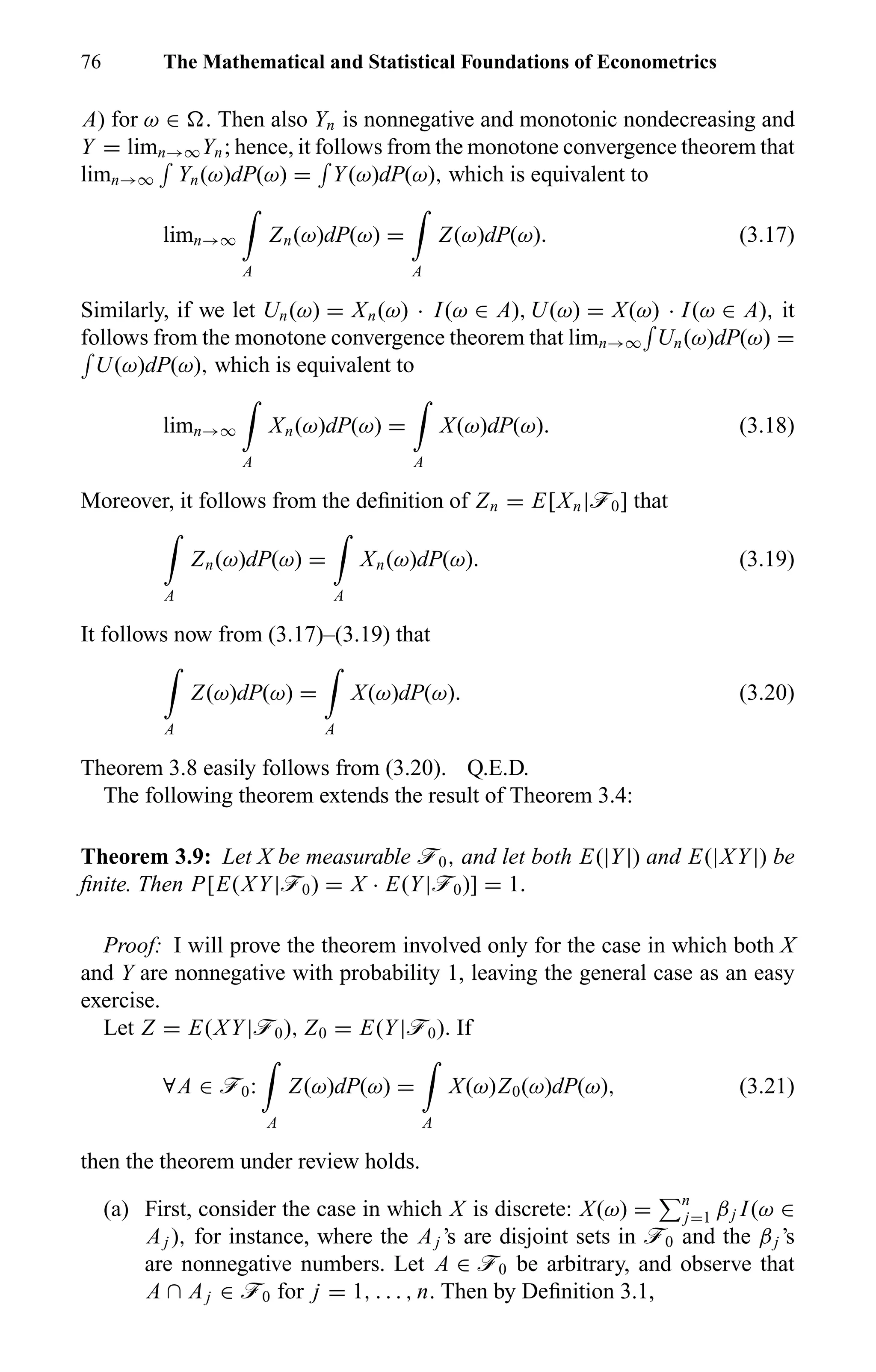 76 The Mathematical and Statistical Foundations of Econometrics
A) for ω ∈ . Then also Yn is nonnegative and monotonic nondecreasing and
Y = limn→∞Yn; hence, it follows from the monotone convergence theorem that
limn→∞ Yn(ω)dP(ω) = Y(ω)dP(ω), which is equivalent to
limn→∞
A
Zn(ω)dP(ω) =
A
Z(ω)dP(ω). (3.17)
Similarly, if we let Un(ω) = Xn(ω) · I(ω ∈ A), U(ω) = X(ω) · I(ω ∈ A), it
follows from the monotone convergence theorem that limn→∞ Un(ω)dP(ω) =
U(ω)dP(ω), which is equivalent to
limn→∞
A
Xn(ω)dP(ω) =
A
X(ω)dP(ω). (3.18)
Moreover, it follows from the deﬁnition of Zn = E[Xn|ö0] that
A
Zn(ω)dP(ω) =
A
Xn(ω)dP(ω). (3.19)
It follows now from (3.17)–(3.19) that
A
Z(ω)dP(ω) =
A
X(ω)dP(ω). (3.20)
Theorem 3.8 easily follows from (3.20). Q.E.D.
The following theorem extends the result of Theorem 3.4:
Theorem 3.9: Let X be measurable ö0, and let both E(|Y|) and E(|XY|) be
ﬁnite. Then P[E(XY|ö0) = X · E(Y|ö0)] = 1.
Proof: I will prove the theorem involved only for the case in which both X
and Y are nonnegative with probability 1, leaving the general case as an easy
exercise.
Let Z = E(XY|ö0), Z0 = E(Y|ö0). If
∀A ∈ ö0:
A
Z(ω)dP(ω) =
A
X(ω)Z0(ω)dP(ω), (3.21)
then the theorem under review holds.
(a) First, consider the case in which X is discrete: X(ω) = n
j=1 βj I(ω ∈
Aj ), for instance, where the Aj ’s are disjoint sets in ö0 and the βj ’s
are nonnegative numbers. Let A ∈ ö0 be arbitrary, and observe that
A ∩ Aj ∈ ö0 for j = 1, . . . , n. Then by Deﬁnition 3.1,
 