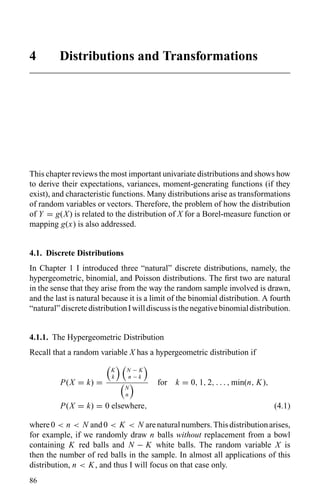 4 Distributions and Transformations
This chapter reviews the most important univariate distributions and shows how
to derive their expectations, variances, moment-generating functions (if they
exist), and characteristic functions. Many distributions arise as transformations
of random variables or vectors. Therefore, the problem of how the distribution
of Y = g(X) is related to the distribution of X for a Borel-measure function or
mapping g(x) is also addressed.
4.1. Discrete Distributions
In Chapter 1 I introduced three “natural” discrete distributions, namely, the
hypergeometric, binomial, and Poisson distributions. The ﬁrst two are natural
in the sense that they arise from the way the random sample involved is drawn,
and the last is natural because it is a limit of the binomial distribution. A fourth
“natural”discretedistributionIwilldiscussisthenegativebinomialdistribution.
4.1.1. The Hypergeometric Distribution
Recall that a random variable X has a hypergeometric distribution if
P(X = k) =
K
k
N − K
n − k
N
n
for k = 0, 1, 2, . . . , min(n, K),
P(X = k) = 0 elsewhere, (4.1)
where0 < n < N and0 < K < N arenaturalnumbers.Thisdistributionarises,
for example, if we randomly draw n balls without replacement from a bowl
containing K red balls and N − K white balls. The random variable X is
then the number of red balls in the sample. In almost all applications of this
distribution, n < K, and thus I will focus on that case only.
86
 