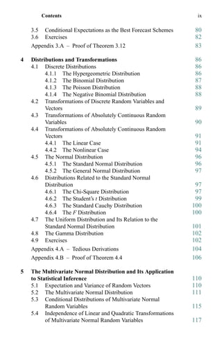 Contents ix
3.5 Conditional Expectations as the Best Forecast Schemes 80
3.6 Exercises 82
Appendix 3.A – Proof of Theorem 3.12 83
4 Distributions and Transformations 86
4.1 Discrete Distributions 86
4.1.1 The Hypergeometric Distribution 86
4.1.2 The Binomial Distribution 87
4.1.3 The Poisson Distribution 88
4.1.4 The Negative Binomial Distribution 88
4.2 Transformations of Discrete Random Variables and
Vectors 89
4.3 Transformations of Absolutely Continuous Random
Variables 90
4.4 Transformations of Absolutely Continuous Random
Vectors 91
4.4.1 The Linear Case 91
4.4.2 The Nonlinear Case 94
4.5 The Normal Distribution 96
4.5.1 The Standard Normal Distribution 96
4.5.2 The General Normal Distribution 97
4.6 Distributions Related to the Standard Normal
Distribution 97
4.6.1 The Chi-Square Distribution 97
4.6.2 The Student’s t Distribution 99
4.6.3 The Standard Cauchy Distribution 100
4.6.4 The F Distribution 100
4.7 The Uniform Distribution and Its Relation to the
Standard Normal Distribution 101
4.8 The Gamma Distribution 102
4.9 Exercises 102
Appendix 4.A – Tedious Derivations 104
Appendix 4.B – Proof of Theorem 4.4 106
5 The Multivariate Normal Distribution and Its Application
to Statistical Inference 110
5.1 Expectation and Variance of Random Vectors 110
5.2 The Multivariate Normal Distribution 111
5.3 Conditional Distributions of Multivariate Normal
Random Variables 115
5.4 Independence of Linear and Quadratic Transformations
of Multivariate Normal Random Variables 117
 