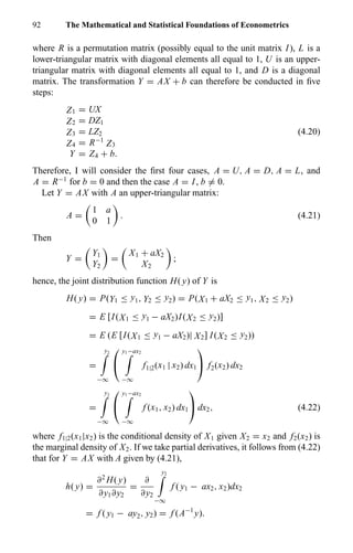 92 The Mathematical and Statistical Foundations of Econometrics
where R is a permutation matrix (possibly equal to the unit matrix I), L is a
lower-triangular matrix with diagonal elements all equal to 1, U is an upper-
triangular matrix with diagonal elements all equal to 1, and D is a diagonal
matrix. The transformation Y = AX + b can therefore be conducted in ﬁve
steps:
Z1 = UX
Z2 = DZ1
Z3 = LZ2
Z4 = R−1
Z3
Y = Z4 + b.
(4.20)
Therefore, I will consider the ﬁrst four cases, A = U, A = D, A = L, and
A = R−1
for b = 0 and then the case A = I, b = 0.
Let Y = AX with A an upper-triangular matrix:
A =
1 a
0 1
. (4.21)
Then
Y =
Y1
Y2
=
X1 + aX2
X2
;
hence, the joint distribution function H( y) of Y is
H( y) = P(Y1 ≤ y1, Y2 ≤ y2) = P(X1 + aX2 ≤ y1, X2 ≤ y2)
= E [I(X1 ≤ y1 − aX2)I(X2 ≤ y2)]
= E (E [I(X1 ≤ y1 − aX2)| X2] I(X2 ≤ y2))
=
y2
−∞


y1−ax2
−∞
f1|2(x1 | x2) dx1

 f2(x2) dx2
=
y2
−∞


y1−ax2
−∞
f (x1, x2) dx1

 dx2, (4.22)
where f1|2(x1|x2) is the conditional density of X1 given X2 = x2 and f2(x2) is
the marginal density of X2. If we take partial derivatives, it follows from (4.22)
that for Y = AX with A given by (4.21),
h( y) =
∂2
H( y)
∂y1∂y2
=
∂
∂y2
y2
−∞
f ( y1 − ax2, x2)dx2
= f ( y1 − ay2, y2) = f (A−1
y).
 