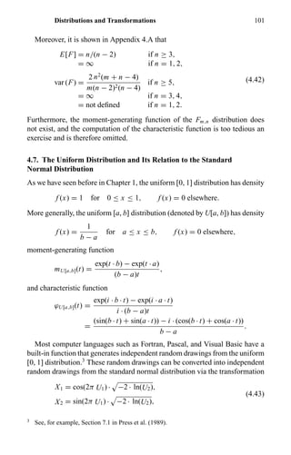 Distributions and Transformations 101
Moreover, it is shown in Appendix 4.A that
E[F] = n/(n − 2) if n ≥ 3,
= ∞ if n = 1, 2,
var (F) =
2 n2
(m + n − 4)
m(n − 2)2(n − 4)
if n ≥ 5,
= ∞ if n = 3, 4,
= not deﬁned if n = 1, 2.
(4.42)
Furthermore, the moment-generating function of the Fm,n distribution does
not exist, and the computation of the characteristic function is too tedious an
exercise and is therefore omitted.
4.7. The Uniform Distribution and Its Relation to the Standard
Normal Distribution
As we have seen before in Chapter 1, the uniform [0, 1] distribution has density
f (x) = 1 for 0 ≤ x ≤ 1, f (x) = 0 elsewhere.
More generally, the uniform [a, b] distribution (denoted by U[a, b]) has density
f (x) =
1
b − a
for a ≤ x ≤ b, f (x) = 0 elsewhere,
moment-generating function
mU[a,b](t) =
exp(t · b) − exp(t · a)
(b − a)t
,
and characteristic function
ϕU[a,b](t) =
exp(i · b · t) − exp(i · a · t)
i · (b − a)t
=
(sin(b · t) + sin(a · t)) − i · (cos(b · t) + cos(a · t))
b − a
.
Most computer languages such as Fortran, Pascal, and Visual Basic have a
built-in function that generates independent random drawings from the uniform
[0, 1] distribution.3
These random drawings can be converted into independent
random drawings from the standard normal distribution via the transformation
X1 = cos(2π U1) · −2 · ln(U2),
X2 = sin(2π U1) · −2 · ln(U2),
(4.43)
3
See, for example, Section 7.1 in Press et al. (1989).
 