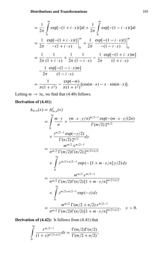 Distributions and Transformations 105
=
1
2π
m
0
exp[−(1 + i · x)t]dt +
1
2π
m
0
exp[−(1 − i · x)t]dt
=
1
2π
exp[−(1 + i · x)t]
−(1 + i · x)
m
0
+
1
2π
exp[−(1 − i · x)t]
−(1 − i · x)
m
0
=
1
2π
1
(1 + i · x)
+
1
2π
1
(1 − i · x)
−
1
2π
exp[−(1 + i · x)m]
(1 + i · x)
−
1
2π
exp[−(1 − i · x)m]
(1 − i · x)
=
1
π(1 + x2)
−
exp(−m)
π(1 + x2)
[cos(m · x) − x · sin(m · x)].
Letting m → ∞, we ﬁnd that (4.40) follows.
Derivation of (4.41):
hm,n(x) = Hm,n(x)
=
∞
0
m · y
n
×
(m · x · y/n)m/2−1
exp(−(m · x · y/(2n)
(m/2) 2m/2
×
yn/2−1
exp(−y/2)
(n/2) 2n/2
dy
=
mm/2 xm/2−1
nm/2 (m/2) (n/2) 2m/2+n/2
×
∞
0
ym/2+n/2−1
exp (− [1 + m · x/n] y/2) dy
=
mm/2 xm/2−1
nm/2 (m/2) (n/2) [1 + m · x/n]m/2+n/2
×
∞
0
zm/2+n/2−1
exp (−z) dz
=
mm/2
(m/2 + n/2) xm/2−1
nm/2 (m/2) (n/2) [1 + m · x/n]m/2+n/2
, x > 0.
Derivation of (4.42): It follows from (4.41) that
∞
0
xm/2−1
(1 + x)m/2+n/2
dx =
(m/2) (n/2)
(m/2 + n/2)
;
 