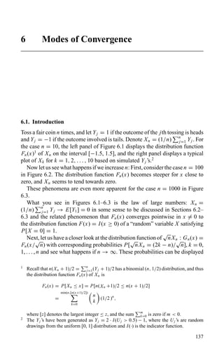 6 Modes of Convergence
6.1. Introduction
Toss a fair coin n times, and let Yj = 1 if the outcome of the jth tossing is heads
and Yj = −1 if the outcome involved is tails. Denote Xn = (1/n) n
j=1 Yj . For
the case n = 10, the left panel of Figure 6.1 displays the distribution function
Fn(x)1
of Xn on the interval [−1.5, 1.5], and the right panel displays a typical
plot of Xk for k = 1, 2, . . . , 10 based on simulated Yj ’s.2
Now let us see what happens if we increase n: First, consider the case n = 100
in Figure 6.2. The distribution function Fn(x) becomes steeper for x close to
zero, and Xn seems to tend towards zero.
These phenomena are even more apparent for the case n = 1000 in Figure
6.3.
What you see in Figures 6.1–6.3 is the law of large numbers: Xn =
(1/n) n
j=1 Yj → E[Y1] = 0 in some sense to be discussed in Sections 6.2–
6.3 and the related phenomenon that Fn(x) converges pointwise in x = 0 to
the distribution function F(x) = I(x ≥ 0) of a “random” variable X satisfying
P[X = 0] = 1.
Next, let us have a closer look at the distribution function of
√
nXn : Gn(x) =
Fn(x/
√
n) with corresponding probabilities P[
√
nXn = (2k − n)/
√
n], k = 0,
1, . . . , n and see what happens if n → ∞. These probabilities can be displayed
1
Recall that n(Xn + 1)/2 = n
j=1(Yj + 1)/2 has a binomial (n, 1/2) distribution, and thus
the distribution function Fn(x) of Xn is
Fn(x) = P[Xn ≤ x] = P[n(Xn +1)/2 ≤ n(x + 1)/2]
=
min(n,[n(x+1)/2])
k=0
n
k
(1/2 )n
,
where [z] denotes the largest integer ≤ z, and the sum m
k=0 is zero if m < 0.
2
The Yj ’s have been generated as Yj = 2 · I(Uj > 0.5) − 1, where the Uj ’s are random
drawings from the uniform [0, 1] distribution and I(·) is the indicator function.
137
 
