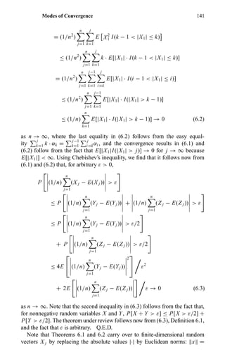 Modes of Convergence 141
= (1/n2
)
n
j=1
j
k=1
E X2
1 I(k − 1 < |X1| ≤ k)
≤ (1/n2
)
n
j=1
j
k=1
k · E[|X1| · I(k − 1 < |X1| ≤ k)]
= (1/n2
)
n
j=1
j−1
k=1
j
i=k
E[|X1| · I(i − 1 < |X1| ≤ i)]
≤ (1/n2
)
n
j=1
j−1
k=1
E[|X1| · I(|X1| > k − 1)]
≤ (1/n)
n
k=1
E[|X1| · I(|X1| > k − 1)] → 0 (6.2)
as n → ∞, where the last equality in (6.2) follows from the easy equal-
ity
j
k=1 k · αk =
j−1
k=1
j
i=kαi , and the convergence results in (6.1) and
(6.2) follow from the fact that E[|X1|I(|X1| > j)] → 0 for j → ∞ because
E[|X1|] < ∞. Using Chebishev’s inequality, we ﬁnd that it follows now from
(6.1) and (6.2) that, for arbitrary ε > 0,
P (1/n)
n
j=1
(X j − E(X j )) > ε
≤ P (1/n)
n
j=1
(Yj − E(Yj )) + (1/n)
n
j=1
(Z j − E(Z j )) > ε
≤ P (1/n)
n
j=1
(Yj − E(Yj )) > ε/2
+ P (1/n)
n
j=1
(Z j − E(Z j )) > ε/2
≤ 4E

 (1/n)
n
j=1
(Yj − E(Yj ))
2

 ε2
+ 2E (1/n)
n
j=1
(Z j − E(Z j )) ε → 0 (6.3)
as n → ∞. Note that the second inequality in (6.3) follows from the fact that,
for nonnegative random variables X and Y, P[X + Y > ε] ≤ P[X > ε/2] +
P[Y > ε/2]. The theorem under review follows now from (6.3), Deﬁnition 6.1,
and the fact that ε is arbitrary. Q.E.D.
Note that Theorems 6.1 and 6.2 carry over to ﬁnite-dimensional random
vectors X j by replacing the absolute values |·| by Euclidean norms: x =
 