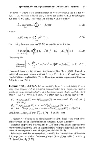 Dependent Laws of Large Numbers and Central Limit Theorems 189
for instance, where ε is a small number. If we only observe the Yt ’s for t =
0, 1, . . . , n, which is the usual case, then we can still use NLLS by setting the
Yt ’s for t < 0 to zero. This yields the feasible NLLS estimator
˜θ = argmin
θ∈
(1/n)
n
t=1
(Yt − ˜f t (θ))2
, (7.28)
where
˜f t (θ) = (β − γ )
t
j=1
γ j−1
Yt− j . (7.29)
For proving the consistency of (7.28) we need to show ﬁrst that
plim
n→∞
sup
θ∈
(1/n)
n
t=1
(Yt − ˜f t (θ))2
− (Yt − ft (θ))2
= 0 (7.30)
(Exercise), and
plim
n→∞
sup
θ∈
(1/n)
n
t=1
(Yt − ft (θ))2
− E (Y1 − f1(θ))2
= 0. (7.31)
(Exercise) However, the random functions gt (θ) = (Yt − ft (θ))2
depend on
inﬁnite-dimensional random vectors (Yt , Yt−1, Yt−2, Yt−2, . . .)T
, and thus Theo-
rem 7.8(a) is not applicable to (7.31). Therefore, we need to generalize Theorem
7.8(a) to prove (7.31):
Theorem 7.8(b): (UWLLN) Let öt = σ(Vt , Vt−1, Vt−2, . . .), where Vt is a
time series process with an α-mixing base. Let gt (θ) be a sequence of random
functions on a compact subset of a Euclidean space. Write Nδ(θ∗) = {θ ∈
: θ − θ∗ ≤ δ} for θ∗ ∈ and δ ≥ 0. If for each θ∗ ∈ and each δ ≥ 0,
(a) supθ∈Nδ(θ∗) gt (θ) and inf θ∈Nδ(θ∗)gt (θ) are measurable öt and strictly
stationary,
(b) E[supθ∈Nδ(θ∗)gt (θ)] < ∞ and E[inf θ∈Nδ(θ∗)gt (θ)] > −∞,
(c) limδ↓0 E[supθ∈Nδ(θ∗)gt (θ)] = limδ↓0 E[inf θ∈Nδ(θ∗)gt (θ)] = E[gt (θ∗)];
then, plimn→∞supθ∈ |(1/n) n
t=1 gt (θ) − E[g1(θ)]| = 0.
Theorem 7.8(b) can also be proved easily along the lines of the proof of the
uniform weak law of large numbers in Appendix 6.A of Chapter 6.
Note that it is possible to strengthen the (uniform) weak laws of large numbers
to corresponding strong laws or large numbers by imposing conditions on the
speed of convergence to zero of α(m) (see McLeish 1975).
It is not too hard (but rather tedious) to verify that the conditions of Theorem
7.8(b) apply to the random functions gt (θ) = (Yt − ft (θ))2
with Yt deﬁned by
(7.18) and ft (θ) by (7.26).
 