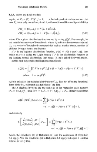 Maximum Likelihood Theory 211
8.3.3. Probit and Logit Models
Again, let Z j = (Yj , XT
j )T
, j = 1, . . . , n be independent random vectors, but
now Yj takes only two values, 0 and 1, with conditional Bernoulli probabilities
P(Yj = 1|θ0, X j ) = F α0 + βT
0 X j ,
P(Yj = 0|θ0, X j ) = 1 − F α0 + βT
0 X j , (8.14)
where F is a given distribution function and θ0 = (α0, βT
0 )T
. For example, let
the sample be a survey of households, where Yj indicates home ownership and
X j is a vector of household characteristics such as marital status, number of
children living at home, and income.
If F is the logistic distribution function, F(x) = 1/[1 + exp(−x)], then
model (8.14) is called the Logit model; if F is the distribution function of
the standard normal distribution, then model (8.14) is called the Probit model.
In this case the conditional likelihood function is
ˆLc
n(θ) =
n
j=1
Yj F α + βT
X j + (1 − Yj ) 1 − F α + βT
X j ,
where θ = (α, βT
)T
. (8.15)
Also in this case, the marginal distribution of X j does not affect the functional
form of the ML estimator as a function of the data.
The σ-algebras involved are the same as in the regression case, namely,
ö0 = σ({X j }∞
j=1) and, for n ≥ 1, ön = σ({Yj }n
j=1) ∨ ö0. Moreover, note that
E[ ˆLc
1(θ)/ ˆLc
1(θ0)|ö0] =
1
y=0
yF α + βT
X1
+ (1 − y) 1 − F α + βT
X1 = 1,
and similarly
E
ˆLc
n(θ)/ ˆLc
n−1(θ)
ˆLc
n(θ0)/ ˆLc
n−1(θ0)
ön−1 =
1
y=0
yF α + βT
Xn
+ (1 − y) 1 − F α + βT
Xn = 1;
hence, the conditions (b) of Deﬁnition 8.1 and the conditions of Deﬁnition
8.2 apply. Also the conditions (c) in Deﬁnition 8.1 apply, but again it is rather
tedious to verify this.
 