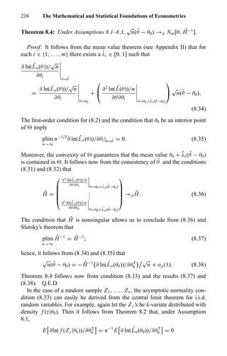 218 The Mathematical and Statistical Foundations of Econometrics
Theorem 8.4: Under Assumptions 8.1–8.3,
√
n( ˆθ − θ0) →d Nm[0, ¯H−1
].
Proof: It follows from the mean value theorem (see Appendix II) that for
each i ∈ {1, . . . , m} there exists a ˆλi ∈ [0, 1] such that
∂ ln( ˆLn(θ))/
√
n
∂θi
θ= ˆθ
=
∂ ln( ˆLn(θ))/
√
n
∂θi
θ=θ0
+

 ∂2
ln( ˆL(θ))/n
∂θ∂θi
θ=θ0+ˆλi ( ˆθ−θ0)


√
n( ˆθ − θ0),
(8.34)
The ﬁrst-order condition for (8.2) and the condition that θ0 be an interior point
of imply
plim
n→∞
n−1/2
∂ ln( ˆLn(θ))/∂θi |θ= ˆθ = 0. (8.35)
Moreover, the convexity of guarantees that the mean value θ0 + ˆλi ( ˆθ − θ0)
is contained in . It follows now from the consistency of ˆθ and the conditions
(8.31) and (8.32) that
˜H =





∂2
ln( ˆLn(θ))/n
∂θ∂θ1 θ=θ0+ˆλ1( ˆθ−θ0)
...
∂2
ln( ˆLn(θ))/n
∂θ∂θm θ=θ0+ˆλm ( ˆθ−θ0)





→p
¯H. (8.36)
The condition that ¯H is nonsingular allows us to conclude from (8.36) and
Slutsky’s theorem that
plim
n→∞
˜H−1
= ¯H−1
; (8.37)
hence, it follows from (8.34) and (8.35) that
√
n( ˆθ − θ0) = − ˜H−1
∂ ln( ˆLn(θ0))/∂θT
0
√
n + op(1). (8.38)
Theorem 8.4 follows now from condition (8.33) and the results (8.37) and
(8.38). Q.E.D.
In the case of a random sample Z1, . . . , Zn, the asymptotic normality con-
dition (8.33) can easily be derived from the central limit theorem for i.i.d.
random variables. For example, again let the Z j ’s be k-variate distributed with
density f (z|θ0). Then it follows from Theorem 8.2 that, under Assumption
8.1,
E ∂ln( f (Z j |θ0))/∂θT
0 = n−1
E ∂ ln( ˆLn(θ0))/∂θT
0 = 0
 