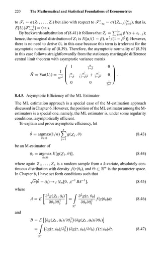 220 The Mathematical and Statistical Foundations of Econometrics
to öt = σ(Z1, . . . , Zt ) but also with respect to öt
−∞ = σ({Zt− j }∞
j=0), that is,
E[Ut |öt−1
−∞] = 0 a.s.
By backwards substitution of (8.41) it follows that Zt = ∞
j=0 β j
(α + εt− j );
hence, the marginal distribution of Z1 is N[α/(1 − β), σ2
/(1 − β2
)]. However,
there is no need to derive U1 in this case because this term is irrelevant for the
asymptotic normality of (8.39). Therefore, the asymptotic normality of (8.39)
in this case follows straightforwardly from the stationary martingale difference
central limit theorem with asymptotic variance matrix
¯H = Var(Ut ) =
1
σ2




1 α
1−β
0
α
1−β
α2
(1−β)2 + σ2
1−β2 0
0 0 1
2σ2



 .
8.4.5. Asymptotic Efﬁciency of the ML Estimator
The ML estimation approach is a special case of the M-estimation approach
discussed in Chapter 6. However, the position of the ML estimator among the M-
estimators is a special one, namely, the ML estimator is, under some regularity
conditions, asymptotically efﬁcient.
To explain and prove asymptotic efﬁciency, let
˜θ = argmax
θ∈
(1/n)
n
j=1
g(Z j , θ) (8.43)
be an M-estimator of
θ0 = argmax
θ∈
E[g(Z1, θ)], (8.44)
where again Z1, . . . , Zn is a random sample from a k-variate, absolutely con-
tinuous distribution with density f (z|θ0), and ⊂ Rm
is the parameter space.
In Chapter 6, I have set forth conditions such that
√
n( ˜θ − θ0) →d Nm[0, A−1
BA−1
], (8.45)
where
A = E
∂2
g(Z1, θ0)
∂θ0∂θT
0
=
Rk
∂2
g(z, θ0)
∂θ0∂θT
0
f (z|θ0)dz (8.46)
and
B = E ∂g(Z1, θ0)/∂θT
0 (∂g(Z1, θ0)/∂θ0)
=
Rk
∂g(z, θ0)/∂T
0 (∂g(z, θ0)/∂θ0) f (z| θ0)dz. (8.47)
 