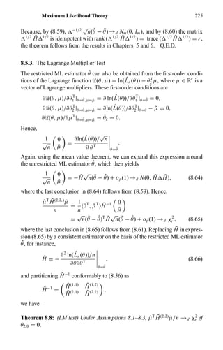 Maximum Likelihood Theory 225
Because, by (8.59), −1/2
√
n( ˆθ − ˜θ) →d Nm(0, Im), and by (8.60) the matrix
1/2 ¯H 1/2
is idempotent with rank ( 1/2 ¯H 1/2
) = trace ( 1/2 ¯H 1/2
) = r,
the theorem follows from the results in Chapters 5 and 6. Q.E.D.
8.5.3. The Lagrange Multiplier Test
The restricted ML estimator ˜θ can also be obtained from the ﬁrst-order condi-
tions of the Lagrange function ‹(θ, µ) = ln( ˆLn(θ)) − θT
2 µ, where µ ∈ Rr
is a
vector of Lagrange multipliers. These ﬁrst-order conditions are
∂‹(θ, µ)/∂θT
1 |θ= ˜θ,µ= ˜µ = ∂ ln( ˆL(θ))/∂θT
1 |θ= ˜θ = 0,
∂‹(θ, µ)/∂θT
2 |θ= ˜θ,µ= ˜µ = ∂ln( ˆL(θ))/∂θT
2 |θ= ˜θ − ˜µ = 0,
∂‹(θ, µ)/∂µT
|θ= ˜θ,µ= ˜µ = ˜θ2 = 0.
Hence,
1
√
n
0
˜µ
=
∂ln( ˆL(θ))/
√
n
∂ θT
θ= ˜θ
.
Again, using the mean value theorem, we can expand this expression around
the unrestricted ML estimator ˆθ, which then yields
1
√
n
0
˜µ
= − ¯H
√
n( ˜θ − ˆθ) + op(1) →d N(0, ¯H ¯H), (8.64)
where the last conclusion in (8.64) follows from (8.59). Hence,
˜µT ¯H(2,2,)
˜µ
n
=
1
n
(0T
, ˜µT
) ¯H−1 0
˜µ
=
√
n( ˜θ − ˆθ)T ¯H
√
n( ˜θ − ˆθ) + op(1) →d χ2
r , (8.65)
where the last conclusion in (8.65) follows from (8.61). Replacing ¯H in expres-
sion (8.65) by a consistent estimator on the basis of the restricted ML estimator
˜θ, for instance,
˜H = −
∂2
ln( ˆLn(θ))/n
∂θ∂θT
θ= ˜θ
. (8.66)
and partitioning ˜H−1
conformably to (8.56) as
˜H−1
=
˜H(1,1) ˜H(1,2)
˜H(2,1) ˜H(2,2) ,
we have
Theorem 8.8: (LM test) Under Assumptions 8.1–8.3, ˜µT ˜H(2,2)
˜µ/n →d χ2
r if
θ2,0 = 0.
 