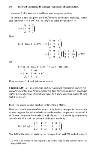 248 The Mathematical and Statistical Foundations of Econometrics
Example 5: A is symmetric and has a zero in a pivot position
If there is a zero in a pivot position,7
then we need a row exchange. In that
case the result A = L DLT
will no longer be valid. For example, let
A =


0 4 2
4 0 4
2 4 2

 .
Then
E3,2(−1)E3,1(−1/2)P1,2 A =


4 0 4
0 4 2
0 0 −2


=


4 0 0
0 4 0
0 0 −2




1 0 1
0 1 1/2
0 0 1

 = DU,
but
L = (E3,2(−1)E3,1(−1/2))−1
= E3,1(1/2)E3,2(1)
=


1 0 0
0 1 0
1/2 1 1

 = UT
.
Thus, examples 3, 4, and 5 demonstrate that
Theorem I.10: If A is symmetric and the Gaussian elimination can be con-
ducted without the need for row exchanges, then there exists a lower-triangular
matrix L with diagonal elements all equal to 1 and a diagonal matrix D such
that A = L DLT
.
I.6.2. The Gauss–Jordan Iteration for Inverting a Matrix
The Gaussian elimination of the matrix A in the ﬁrst example in the previous
section suggests that this method can also be used to compute the inverse of A
as follows. Augment the matrix A in (I.22) to a 3 × 6 matrix by augmenting
the columns of A with the columns of the unit matrix I3:
B = (A, I3) =


2 4 2 1 0 0
1 2 3 0 1 0
−1 1 −1 0 0 1

 .
Now follow the same procedure as in Example 1, up to (I.25), with A replaced
7
A pivot is an element on the diagonal to be used to wipe out the elements below that
diagonal element.
 