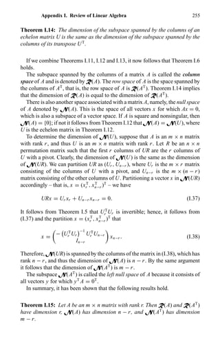 Appendix I. Review of Linear Algebra 255
Theorem I.14: The dimension of the subspace spanned by the columns of an
echelon matrix U is the same as the dimension of the subspace spanned by the
columns of its transpose UT
.
If we combine Theorems I.11, I.12 and I.13, it now follows that Theorem I.6
holds.
The subspace spanned by the columns of a matrix A is called the column
space of A and is denoted by R(A). The row space of A is the space spanned by
the columns of AT
, that is, the row space of A is R(AT
). Theorem I.14 implies
that the dimension of R(A) is equal to the dimension of R(AT
).
There is also another space associated with a matrix A, namely, the null space
of A denoted by N(A). This is the space of all vectors x for which Ax = 0,
which is also a subspace of a vector space. If A is square and nonsingular, then
N(A) = {0}; if not it follows from Theorem I.12 that N(A) = N(U), where
U is the echelon matrix in Theorem I.12.
To determine the dimension of N(U), suppose that A is an m × n matrix
with rank r, and thus U is an m × n matrix with rank r. Let R be an n × n
permutation matrix such that the ﬁrst r columns of UR are the r columns of
U with a pivot. Clearly, the dimension of N(U) is the same as the dimension
of N(UR). We can partition UR as (Ur , Un−r ), where Ur is the m × r matrix
consisting of the columns of U with a pivot, and Un−r is the m × (n − r)
matrix consisting of the other columns of U. Partitioning a vector x in N(UR)
accordingly – that is, x = (xT
r , xT
n−r )T
– we have
URx = Ur xr + Un−r xn−r = 0. (I.37)
It follows from Theorem I.5 that UT
r Ur is invertible; hence, it follows from
(I.37) and the partition x = (xT
r , xT
n−r )T
that
x =
− UT
r Ur
−1
UT
r Un−r
In−r
xn−r . (I.38)
Therefore, N(UR) is spanned by the columns of the matrix in (I.38), which has
rank n − r, and thus the dimension of N(A) is n − r. By the same argument
it follows that the dimension of N(AT
) is m − r.
The subspace N(AT
) is called the left null space of A because it consists of
all vectors y for which yT
A = 0T
.
In summary, it has been shown that the following results hold.
Theorem I.15: Let A be an m × n matrix with rank r. Then R(A) and R(AT
)
have dimension r, N(A) has dimension n − r, and N(AT
) has dimension
m − r.
 