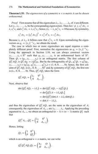 276 The Mathematical and Statistical Foundations of Econometrics
Theorem I.35: The eigenvectors of a symmetric n × n matrix A can be chosen
orthonormal.
Proof: First assume that all the eigenvalues λ1, λ2, . . . , λn of A are different.
Let x1, x2, . . . , xn be the corresponding eigenvectors. Then for i = j, xT
i Axj =
λj xT
i xj and xT
j Axi = λi xT
i xj ; hence, (λi − λj )xT
i xj = 0 because, by symmetry,
xT
i Axj = xT
i Axj
T
= xT
j AT
xi = xT
j Axi .
Because λi = λj , it follows now that xT
i xj = 0. Upon normalizing the eigen-
vectors as qj = xj
−1
xj , we obtain the result.
The case in which two or more eigenvalues are equal requires a com-
pletely different proof. First, normalize the eigenvectors as qj = xj
−1
xj .
Using the approach in Section I.10, we can always construct vectors
y2, . . . , yn ∈ Rn
such that q1, y2, . . . , yn is an orthonormal basis of Rn
.
Then Q1 = (q1, y2, . . . , yn) is an orthogonal matrix. The ﬁrst column of
QT
1 AQ1 is QT
1 Aq1 = λQT
1 q1. But by the orthogonality of Q1, qT
1 Q1 = qT
1 (q1,
y2, . . . , yn) = (qT
1 q1, qT
1 y2, . . . , qT
1 yn) = (1, 0, 0, . . . , 0); hence, the ﬁrst col-
umn of QT
1 AQ1 is (λ1, 0, 0, . . . , 0)T
and, by symmetry of QT
1 AQ1, the ﬁrst row
is (λ1, 0, 0, . . . , 0). Thus, QT
1 AQ1 takes the form
QT
1 AQ1 =
λ1 0T
0 An−1
.
Next, observe that
det QT
1 AQ1 − λIn = det QT
1 AQ1 − λQT
1 Q1
= det QT
1 (A − λIn)Q1
= det QT
1 det(A − λIn) det(Q1)
= det(A − λIn),
and thus the eigenvalues of QT
1 AQ1 are the same as the eigenvalues of A;
consequently, the eigenvalues of An−1 are λ2, . . . , λn. Applying the preceding
argument to An−1, we obtain an orthogonal (n − 1) × (n − 1) matrix Q∗
2 such
that
Q∗T
2 An−1 Q∗
2 =
λ2 0T
0 An−2
.
Hence, letting
Q2 =
1 0T
0 Q∗
2
,
which is an orthogonal n × n matrix, we can write
QT
2 QT
1 AQ1 Q2 = 2 O
O An−2
,
 