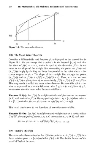 294 The Mathematical and Statistical Foundations of Econometrics
Figure II.1. The mean value theorem.
II.8. The Mean Value Theorem
Consider a differentiable real function f (x) displayed as the curved line in
Figure II.1. We can always ﬁnd a point c in the interval [a, b] such that
the slope of f (x) at x = c, which is equal to the derivative f (c), is the
same as the slope of the straight line connecting the points (a, f (a)) and
(b, f (b)) simply by shifting the latter line parallel to the point where it be-
comes tangent to f (x). The slope of this straight line through the points
(a, f (a)) and (b, f (b)) is ( f (b) − f (a))/(b − a). Thus, at x = c we have
f (c) = ( f (b) − f (a))/(b − a), or equivalently, f (b) = f (a) + (b − a) f (c).
This easy result is called the mean value theorem. Because this point c can
also be expressed as c = a + λ(b − a), with 0 ≤ λ = (c − a)/(b − a) ≤ 1,
we can now state the mean value theorem as follows:
Theorem II.8(a): Let f (x) be a differentiable real function on an interval
[a, b] with derivative f (x). For any pair of points x, x0 ∈ [a, b] there exists a
λ ∈ [0, 1] such that f (x) = f (x0) + (x − x0) f (x0 + λ(x − x0)).
This result carries over to real functions of more than one variable:
Theorem II.8(b): Let f (x) be a differentiable real function on a convex subset
C of Rk
. For any pair of points x, x0 ∈ C there exists a λ ∈ [0, 1] such that
f (x) = f (x0) + (x − x0)T
(∂/∂yT
) f (y)|y=x0+λ(x−x0).
II.9. Taylor’s Theorem
The mean value theorem implies that if, for two pointsa < b, f (a) = f (b), then
there exists a point c ∈ [a, b] such that f (c) = 0. This fact is the core of the
proof of Taylor’s theorem:
 