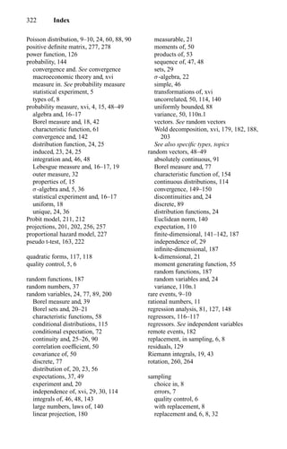 322 Index
Poisson distribution, 9–10, 24, 60, 88, 90
positive deﬁnite matrix, 277, 278
power function, 126
probability, 144
convergence and. See convergence
macroeconomic theory and, xvi
measure in. See probability measure
statistical experiment, 5
types of, 8
probability measure, xvi, 4, 15, 48–49
algebra and, 16–17
Borel measure and, 18, 42
characteristic function, 61
convergence and, 142
distribution function, 24, 25
induced, 23, 24, 25
integration and, 46, 48
Lebesgue measure and, 16–17, 19
outer measure, 32
properties of, 15
σ-algebra and, 5, 36
statistical experiment and, 16–17
uniform, 18
unique, 24, 36
Probit model, 211, 212
projections, 201, 202, 256, 257
proportional hazard model, 227
pseudo t-test, 163, 222
quadratic forms, 117, 118
quality control, 5, 6
random functions, 187
random numbers, 37
random variables, 24, 77, 89, 200
Borel measure and, 39
Borel sets and, 20–21
characteristic functions, 58
conditional distributions, 115
conditional expectation, 72
continuity and, 25–26, 90
correlation coefﬁcient, 50
covariance of, 50
discrete, 77
distribution of, 20, 23, 56
expectations, 37, 49
experiment and, 20
independence of, xvi, 29, 30, 114
integrals of, 46, 48, 143
large numbers, laws of, 140
linear projection, 180
measurable, 21
moments of, 50
products of, 53
sequence of, 47, 48
sets, 29
σ-algebra, 22
simple, 46
transformations of, xvi
uncorrelated, 50, 114, 140
uniformly bounded, 88
variance, 50, 110n.1
vectors. See random vectors
Wold decomposition, xvi, 179, 182, 188,
203
See also speciﬁc types, topics
random vectors, 48–49
absolutely continuous, 91
Borel measure and, 77
characteristic function of, 154
continuous distributions, 114
convergence, 149–150
discontinuities and, 24
discrete, 89
distribution functions, 24
Euclidean norm, 140
expectation, 110
ﬁnite-dimensional, 141–142, 187
independence of, 29
inﬁnite-dimensional, 187
k-dimensional, 21
moment generating function, 55
random functions, 187
random variables and, 24
variance, 110n.1
rare events, 9–10
rational numbers, 11
regression analysis, 81, 127, 148
regressors, 116–117
regressors. See independent variables
remote events, 182
replacement, in sampling, 6, 8
residuals, 129
Riemann integrals, 19, 43
rotation, 260, 264
sampling
choice in, 8
errors, 7
quality control, 6
with replacement, 8
replacement and, 6, 8, 32
 